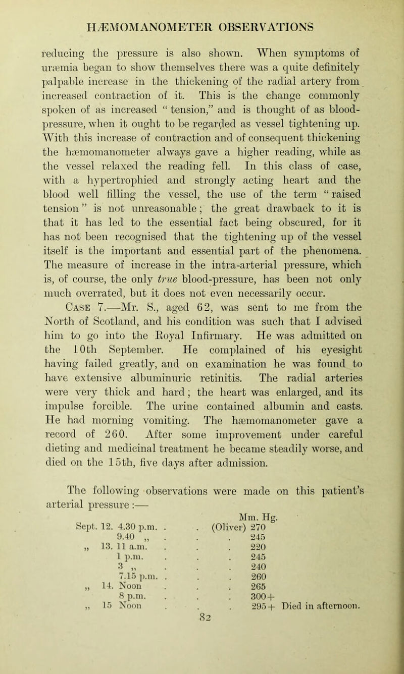 reducing the pressure is also shown. When symptoms of lU’cemia began to show themselves there was a quite definitely palpaljle increase in the thickening of the radial artery from increased contraction of it. This is the change commonly spoken of as increased “ tension,” and is thought of as blood- pressure, when it ought to be regarded as vessel tightening up. With this increase of contraction and of consequent thickening the Inumomanometer always gave a higher reading, while as the vessel relaxed the reading fell. In this class of case, with a hypertrophied and strongly acting heart and the blood well filling the vessel, the use of the term “ raised tension ” is not unreasonable; the great drawback to it is that it has led to the essential fact being obscured, for it has not been recognised that the tightening up of the vessel itself is the important and essential part of the phenomena. The measure of increase in the intra-arterial pressure, which is, of course, the only true blood-pressure, has been not only much overrated, but it does not even necessarily occur. Case 7.—Mr. S., aged 62, was sent to me from the North of Scotland, and his condition was such that I advised him to go into the Royal Infirmary. He was admitted on the iOth September. He complained of his eyesight having failed greatly, and on examination he was found to have extensive albuminuric retinitis. The radial arteries were very thick and hard; the heart was enlarged, and its impulse forcible. The urine contained albumin and casts. He had morning vomiting. The haemomanonieter gave a record of 260. After some improvement under careful dieting and medicinal treatment he became steadily worse, and died on the 15th, five days after admission. The following observations were made on this patient’s arterial pressure:— Sept. 12. 4..30 p.m. 9.40 „ „ 13. 11 a.ni. 1 p.iu. 3 „ 7.15 ]).ni. „ 14. Noon 8 p.m. ,, 15 Noon Mm. Hg. (Oliver) 270 245 220 245 240 260 265 3004- 295-1- Died in afternoon.