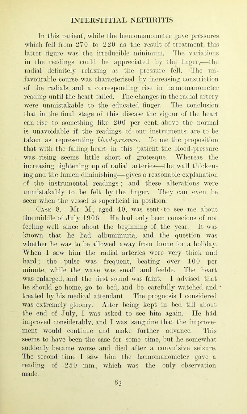 In this patient, while the h^emonlanometer gave pressures which fell from 270 to 220 as the result of treatment, this latter figure was the irreduciltle minimum. The variations in the readings could be appreciated liy the linger,—the radial delinitely relaxing as the })iessure fell. The un- favourable course was characterised by increasing constriction of the radials, and a corresponding rise in haemomanometer reading until the heart failed. The changes in the radial artery were unmistakable to the educated linger. The conclusion that in the final stage of this disease the vigour of the heart can rise to something like 200 per cent, above the normal is unavoidable if the readings of our instruments are to be taken as representing bloocl-iwcssnrc. To me the proposition that with the failing heart in this patient the blood-pressure was rising seems little short of grotescpie. Whereas the increasing tightening up of radial arteries-—the wall thicken- ing and the lumen diminishing—gives a reasonable explanation of the instrumental readings ; and these alterations were unmistakably to be felt by the linger. They can even be seen when the vessel is superficial in position. Case 8.—Mr. M., aged 40, was sent*to see me about the middle of July 1906. He had only been conscious of not feeling well since about the beginning of the year. It was known that he had albuminuria, and the question was whether he was to be allowed away from home for a holiday. When I saw him the radial arteries were very thick and hard; the pulse was frequent, beating over 100 per minute, while the wave was small and feeble. The heart was enlarged, and the first sound was faint. I advised that he should go home, go to bed, and be carefully watched and ‘ treated by his medical attendant. The prognosis I considered was extremely gloomy. After being kept in bed till about the end of July, I was asked to see him again. He had improved considerably, and I was sanguine that the improve- ment would continue and make further advance. This seems to have been the case for some time, but he somewhat suddenly became worse, and died after a convulsive seizure. The second time I saw him the hfemomanometer gave a reading of 250 mm., which was the only observation made.