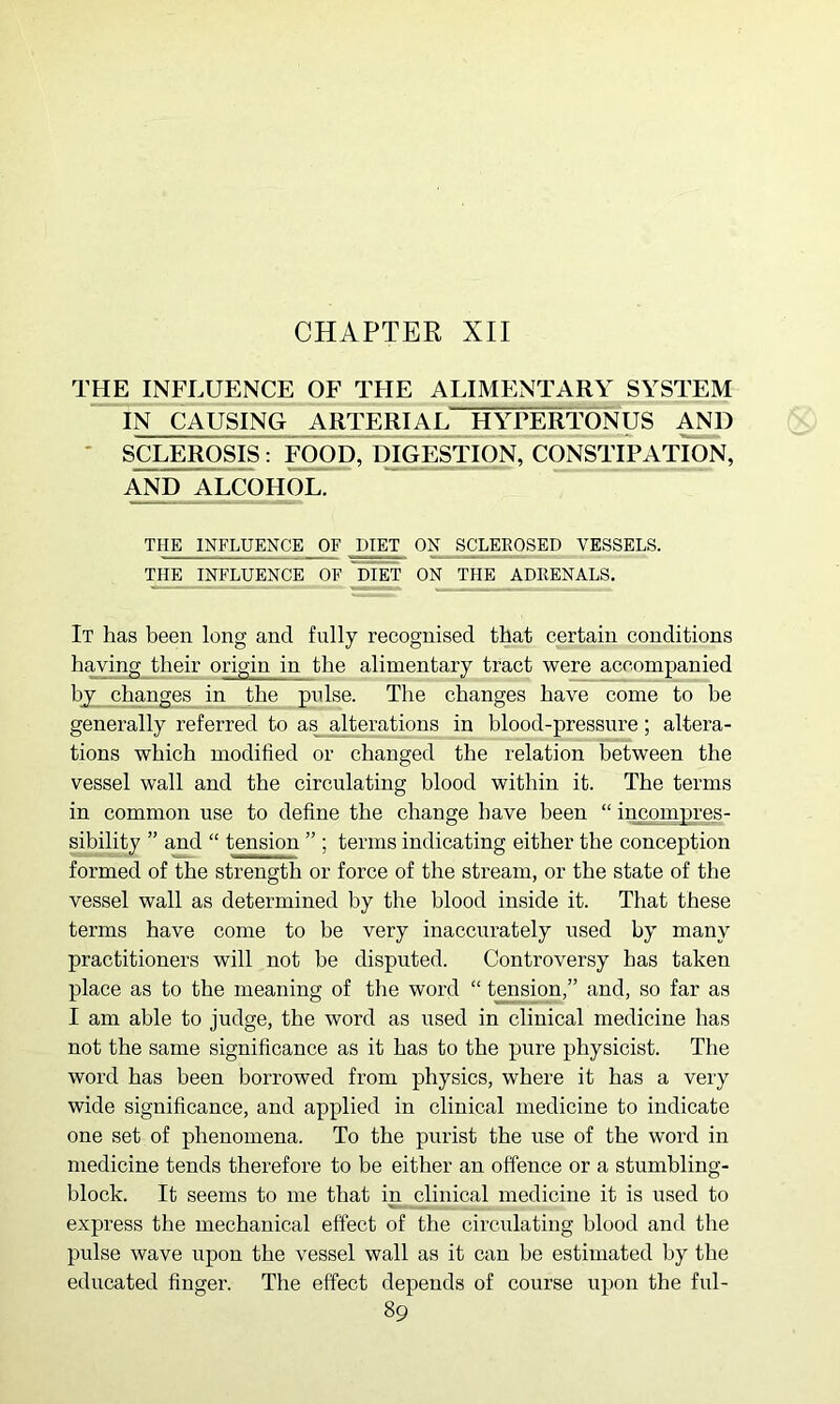 CHAPTER XII INFI^UENCE OF THE ALIMENTARY SYSTEM IN CAUSING ARTERIAL HYPERTONUS * SCLEROSIS : FOOD, DIGESTION, CONSTIPATION, AND ALCOHOL. THE INFLUENCE OF DIET ON SCLEEOSED VESSELS. THE INFLUENCE OF DIET ON THE ADRENALS. It has been long and fully recognised that certain conditions having their origin in the alimentary tract were accompanied by changes in the pulse. The changes have come to be generally referred to as alterations jn blood-pressure; altera- tions which modified or changed the relation between the vessel wall and the circulating blood within it. The terms in common use to define the change have been “ incompres- sibility ” and “ tension ” ; terms indicating either the conception formed of the strength or force of the stream, or the state of the vessel wall as determined by the blood inside it. That these terms have come to be very inaccurately used by many practitioners will not he disputed. Controversy has taken place as to the meaning of the word “ tension,” and, so far as I am able to judge, the word as used in clinical medicine has not the same significance as it has to the pure physicist. The word has been borrowed from physics, where it has a very wide significance, and applied in clinical medicine to indicate one set of phenomena. To the purist the use of the word in medicine tends therefore to be either an offence or a stumbling- block. It seems to me that in clinical medicine it is used to express the mechanical effect of the circulating blood and the pulse wave upon the vessel wall as it can be estimated by the educated finger. The effect depends of course upon the ful-