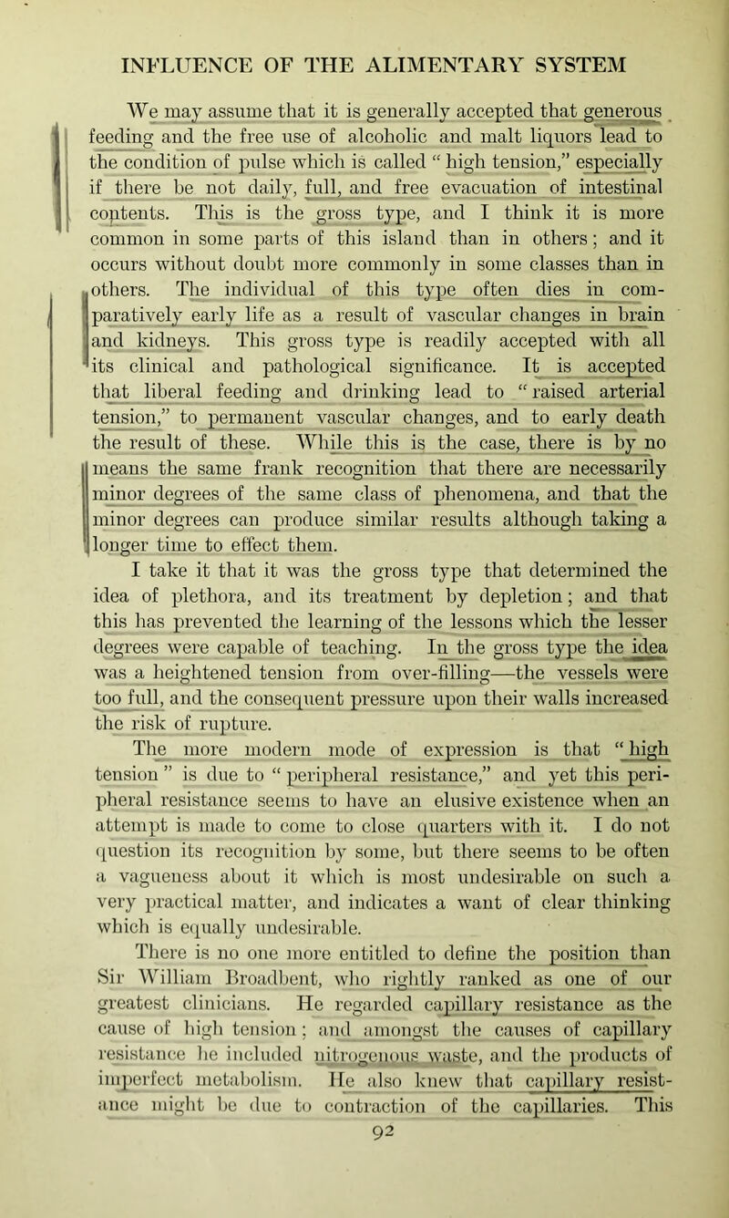 We may assiime that it is generally accepted that generous feeding and the free use of alcoholic and malt liquors lead to the condition of pulse which is called “ high tension,” especially if there be not daily, full, and free evacuation of intestinal coptents. This is the gross type, and I think it is more common in some parts of this island than in others; and it occurs without doubt more commonly in some classes than in ■ others. The individual of this type often dies in com- paratively early life as a result of vascular changes in brain and kidneys. This gross type is readily accepted with all ’its clinical and pathological significance. It is accepted tlpat liberal feeding and drinking lead to “ raised arterial tension,” to permanent vascular changes, and to early death the result of these. Whple this is the case, there is by no means the same frank recognition that there are necessarily minor degrees of the same class of phenomena, and that the minor degrees can produce similar results although taking a longer time to effect them. I take it that it was the gross type that determined the idea of plethora, and its treatment by depletion; and that this has prevented the learning of the lessons which the lesser degrees were capable of teaching. In^the gross type the idea was a heightened tension from over-filling—the vessels were too full, and the conseqiient pressure upon their walls increased the risk of rupture. The more modern mode of expression is that “ high tension ” is due to “ peripheral resistance,” and yet this peri- pheral resistance seems to have an elusive existence when an attempt is made to come to close (quarters with it. I do not (question its recognition by some, but there seems to be often a vagueness about it which is most undesirable on such a very practical matter, and indicates a want of clear thinking which is e(pially imdesirable. There is no one more entitled to define the position than Sir William Broadbent, who rightly ranked as one of our greatest clinicians. He regarded capillary resistance as the cause of liigh tension ; and amongst the causes of capillary resistance he included nitrogenous waste, and tlie products of imperfect metabolism. Ile also knew that caifillary resist- ance might l)e due to contraction of the capillaries. Tliis