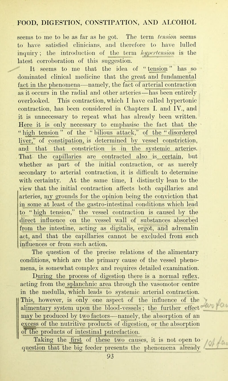 seems to me to be as far as lie got. Tlie term tension seems to have satisfied clinicians, and therefore to have lulled inquiry; the introduction of the term liypniension is the latest corroboration of this suggestion. It seems to me that the idea of “ fusion ” has so dominated clinical medicine that the great and fundamental fact in the phenomena—namely, the fact of arterial contraction as it occurs in the radial and other arteries-—has been entirely overlooked. This contraction, which I have called hypertonic contraction, has been considered in Chapters I. and IV., and it is unnecessary to repeat what has already been written. Here it is only necessary to emphasise the fact that the “ high tension ” of the “ bilious attack,” of the “ disordered liver,” of constipation, is determined by vessel constriction, and that that constriction is in the systemic arteries. That the capillaries are contracted also is_ certain, hut whether as part of the initial contraction, or as merely secondary to arterial contraction, it is difficult to deternrine with certainty. At the sanre time, I distinctly lean to the view that the initial contraction affects both capillaries and arteries, niy grounds for the opinion being the conviction that in some at least of the gastro-intestinal conditions which lead to “ high tension,” the vessel contraction is caused by the direct influence on the vessel wall of substances absorbed from the intestine, acting as digitalis, ergot, and adrenalin act, and that the capillaries cannot be excluded from such influences or from such action. The question of the precise relations of the alimentary conditions, which are the primary cause of the vessel pheno- mena, is somewhat complex and requires detailed examination. During the process of digestion there is a normal reflex, acting from the^lanchnic area through the vasomotor centre in the medulla, which leads to systemic arterial contraction. This, however, is only one aspect of the influence of the alim^tary system upon the blood-vessels; the further effect may he produced by two factors—namely, the absorption of an excess of the nutritive products of digestion, or the absorption of tke products of iute^inal putrefaction. Taking the first of these two causes, it is not open to question that the big feeder presents the phenomena already