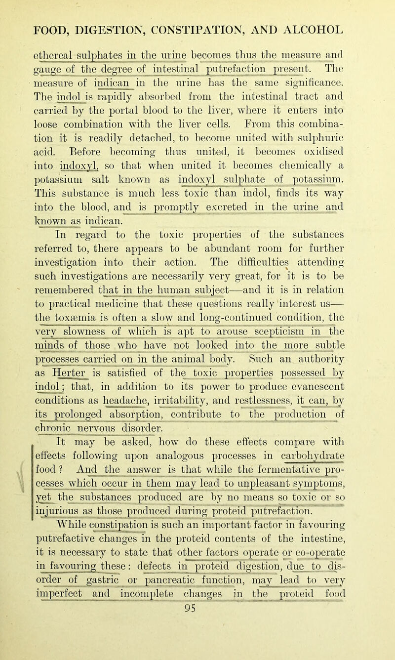 ethereal sulphates in the urine hecomes thus the measure and Sauge of the d<^ree of intestinal putrefaction present. The measure of indican in the urine has tlie same significance. The indol is rapidly absorbed from the intestinal tract and carried by the portal blood to the liver, where it enters into loose combination with the liver cells. From this combina- tion it is readily detached, to become united witli sulphuric acid. Before becoming thus united, it hecomes oxidised into indoxyl, so that when united it hecomes chemically a potassium salt known as indoxyl sulphate of potassium. This substance is much less toxic than indol, finds its way into the blood, and is promptly e.vcreted in the urine and known as imlican. In regard to the toxic properties of the substances referred to, there appears to be abundant room for further investigation into their action. The difficulties attending such investigations are necessarily very great, for it is to be remembered that in the human subject—and it is in relation to practical medicine that these questions really interest us— the toxaemia is often a slow and long-continued condition, the very slowness of which is apt to arouse scepticism in the minds of those who have not looked into tlie more subtle processes carried on in the animal body. Such an authority as Herter is satisfied of the_ toxic properties possessed by indol; that, in addition to its power to produce evanescent conditions as headache, irritability, and restlessness, it can, by its prolonged absorption, contribute to the production of chronic nervous disorder. It may be asked, how do these effects compare with effects following upon analogous processes in carbohydrate food ? And the answer is that while the fermentative pro- cesses which occur in them may lead to unpleasant symptoms, yet the substances produced are by no means so toxic or so injurious as those produced during proteid putrefaction. While constipation is such an important factor in favouring putrefactive changes in the proteid contents of the intestine, it is necessary to state that other factors operate or co-operate in favouring these: defects in proteid digestion, due to dis- order of gastric or pancreatic function, may lead to very imperfect and incomplete changes in the proteid food