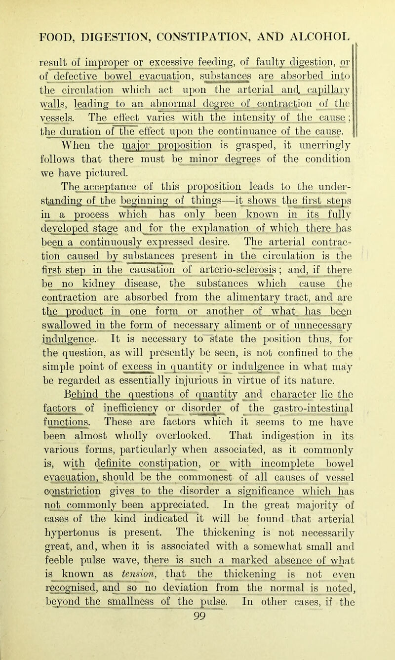 result of improper or excessive feeding, of faulty digestion, or of defective bowel eyacuation, substances are absorbed into tbe circulation which act upon the artenal_..aud capillary walls, leading to an abnormal degree of , contraction of the vessels. The effect varies with the iiAensity of the cause,; the duration of the effect upon the continuance of^the cause. When the major proposition is grasped, it unerringly follows that there must he minor degrees of the condition we have pictured. The acceptance of this proposition leads to the under- standing of the beginning of things—it shows the first _^teps in a process which has only been known in its fully deyeloped stage and for the explanation of which there has been a continuously expressed desire. The arterial contrac- tion caused by substances present in the circulation is the first step in the causation of arterio-scleros^is; and, if there be no kidney disease, the substances which jcause the contraction are absorbed from the alimentary tract, and are the product in,_one fornp jpr another of what has begn swallowed in the form of necessary aliment or of unnecessary i^ulgence. It is necessary to state the position thus, for the question, as will presently be seen, is not confined to the simple point of excess in quantity or indulgence in what may be regarded as essentially injurious in virtue of its nature. Behind the questions of rjuantity _and character lie the factors of inefficiency or disorder of the gastro-intestinal functions. These are factors which it seems to me have been almost wholly overlooked. That indigestion in its various forms, particularly when associated, as it commonly is, with definite constipation, or with incomplete bowel evacuation, should be the commonest of all causes of vessel constriction gives to the disorder a sigriificance which has not commonly been appreciated. In the great majority of cases of the kind indicated it will be found that arterial hypertonus is present. The thickening is not necessarily great, and, when it is associated with a somewhat small and feeble pulse wave, there is such _a_ marked absence of what is known as tension, that the thickening is not even recognised, ami so no deviation from the normal is noted, beyond the smallness of the pulse. In other cases, if the