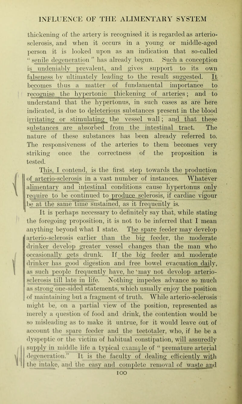 thickening of tlie artery is recognised it is regarded as arterio- sclerosis, and when it occurs in a yonug or middle-aged person it is looked npon as an indication that so-called “ senile degenei'ation ” has already liegnn. Snch a conception is nndenialjly prevalent, and gives snpport to its own falseness l>v idtiinately leading to the result snggested. It becomes thus a matter of fundamental importance to recognise tlie hypertonic thickening _of arteries; and to understand that the hypertouus, in such cases as are here indicated, is due to d^eleterious substances present in the blood irritating or stimulating_ the vessel wall; and that these suljstances are absorbed from the intestinal tract. The nature of these substances has been already referred to. The responsiveness of the arteries to them becomes very striking once the correctness of the proposition is tested. This, I contend, is the first step towards the production of arterio-sclerosis in a vast number of instances. Whatever alimentary and intestinal conditions cause hypertonus only retpiire to be continued to prodii&e sclerosis, if cardiac ^vigour be~at the same thife sustained, as it frequently is. ' It is perhaps necessary to definitely say that, while stating the foregoing proposition, it is not to be inferred that I mean anything beyond what I state. Tlie spare feeder may ^velop arterio-sclerosis earlier than the big feeder, the moderate drinker develop greater vessel changes than the man who occasionally gets drunk. If the big feeder and moderate drinker has good digestion and free bowel evacuation daily, as such people frequently have, he'_niay not develop arterio- sclerosis till late in life. Nothing impedes advance so much as strong one-sided statements, which usually enjoy the position of maintaining but a fragment of truth. While arterio-sclerosis might lie, on a partial view of the position, represented as merely a question of food and drink, the contention would be so misleading as to make it untrue, for it would leave out of account the spare feeder and the teetotaler, wlio, if he be a dys})eptic or the victim of haliitual constipation, will assuredly supply in middle life a typical example of “ premature arterial degeneration.” It is the faculty of dealing efficiently with the intajve, and the easy and complete removal of waste and