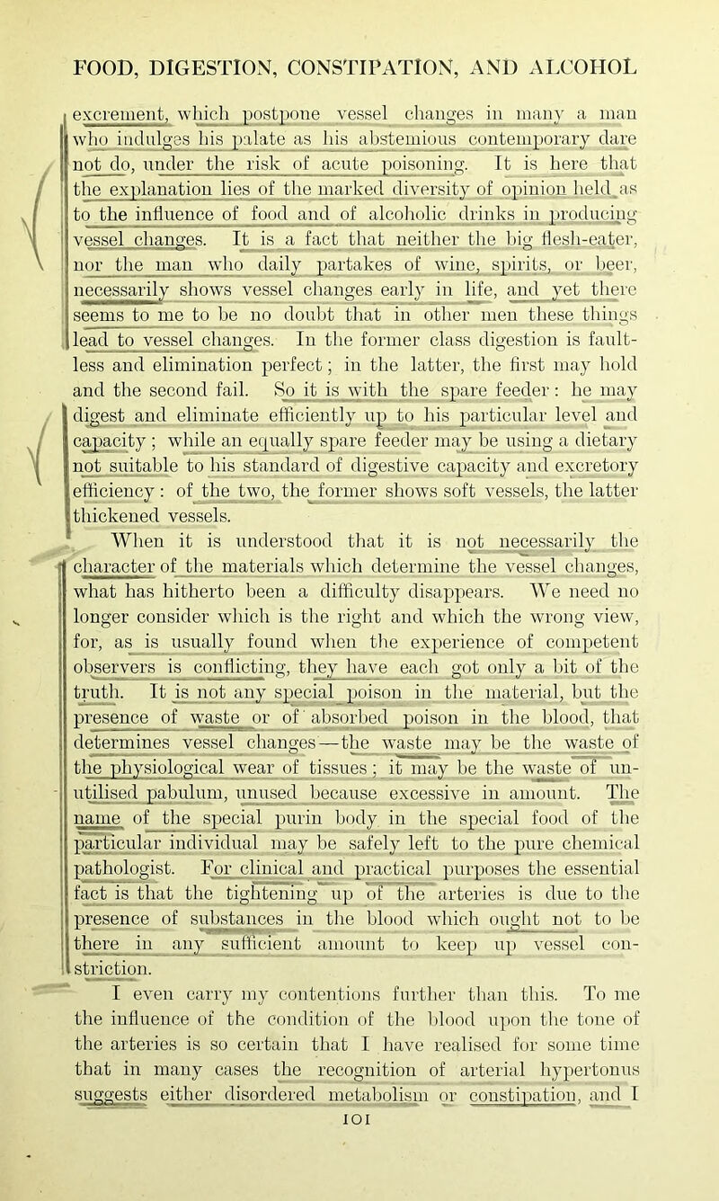 excrement, which post]ione vessel changes in many a man wlio indnlons jiis palate as his abstemioiis contemporary dare not do, under the risk of acute poisoning. It is here that ! the explanation lies of the marked diversity of opinion held.as 1 to the influence of food an_^ of alnoliolic drinks in prodm^g 1 vessel changes. It is a fact that neither the big flesh-eater, ' nor the man _pylio daily partakes of wine, spirits, or beer, necessarily shows vessel changes early in life, and yet there seems to me to be no doubt that in other men these things , lead to vessel changes. In the former class digestion is faidt- f f I I I I' less and elimination perfect; in the latter, the first may hold and the second fail. So it is with the spare feeder: he may digest and eliminate efficiently up to his particular level and cajpacity ; while an e(j[iially spare feeder may be using a dietary n_ot_suitable to his standard of digestive capacity and excretory efficiency ; of the^two, the^ former shows soft vessels, the latter thickened vessels. When it is understood tliat it is not necessarily the character of the materials which determine the vessel changes, what has hitherto been a difficulty disappears. We need no longer consider which is the right and which the wrong view, for, as is usually found when the experience of competent observers is conflicting, they have each got only a Ijit of the truth. It is not any special_ poison in the material, hut the presence of waste or of ’ absorbed poison in the blood, that determines vessel changes—the waste may be the waste of the physiological wear of tissues; it may be the waste of un- utilised pabulum, imused because excessive in amount. T^e name of the special purin body in the special food of the •pmdicular individual may be safely left to the pure cliemical pjithologist. For clinical and practical purposes the essential fact is that the tightening up of the arteries is due to tlie presence of substances in tlie blood which ought not to be there in any sufficient amount to keep up vessel con- striction. I even carry my contentions further than this. To me the influence of the condition of the l)lood upon the tone of the arteries is so certain that I liave realised for some time that in many cases the recognition of arterial hypertouus suggests either disordered metabolimn or constipation, aiul I lOI