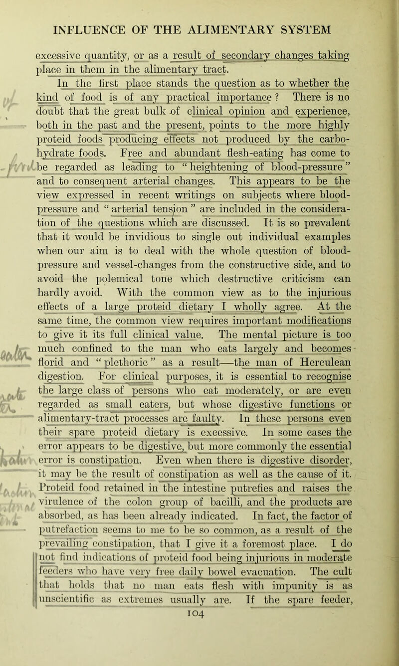 excessive q^uantity, or as a result of secondary__changes taking place in them in the alimentary tract. In the first p>lace stands the question as to whether the kind of food is of any practical importance ? There is no doubt that the great bulk of clinical opinion and experience, hoHr in the past and the present, pomts__to the more highly proteid foods^producing effects not produced by the carbo- hy;drate foods. Fre^_ and abundant flesh-eating has come to be_regarded as leading to “ Tieightening of blood-pressure ” and to consequent arterial changes. This appears to be the vie_w expiressed in recent writings on subjects where blood- pressure and “ arterial tension ” are included in the considera- tion of the questions which are discussed. It is so prevalent that it would be invidious to single out individual examples when our aim is to deal with the whole question of blood- pressure and vessel-changes from the constructive side, and to avoid the polemical tone which destructive criticism can liardly avoid. With the common view as to the injurious effects of a large proteid dietary I wholly agree. At the same time, the common view requires impDortant modifications to give it its full clinical value. The mental picture is too much confined to the man who eats largely and hecornes florid and “ plethoric ” as a result—the man of Herculean digestion. For clinical purposes, it is essential to recognise the large class of persons who eat moderately, or are even regarded as small eaters^ but whose digestive functions j>r alimentary-tract processes are faulty. In these persons even their spai’e p^roteid dietary is excessive. In some cases the error appears to be digestive, hut more commonly the essential error is constipation. Even when there is digestive disorder, itjnay be the result of constipation as well as the cause of it. IToteid food retained in the intestine putrefies and raises the virulence of the colon group of bacilli, and the products are absorbed, as has been already indicated. In fact, the factor of pjLVtrefaction seeins to me to be so common, as a result of the ]n’evailing coustipiation, that I give it a foremost palace. I do not fiiid indpcations of proteid food being injurious in moderate feeders who liave very free daily bowel evacuation. The cult tluit liolds tliat no man eats flesh witli impunity is as uipscicutific as extremes usually are. If the spare_ feeder,