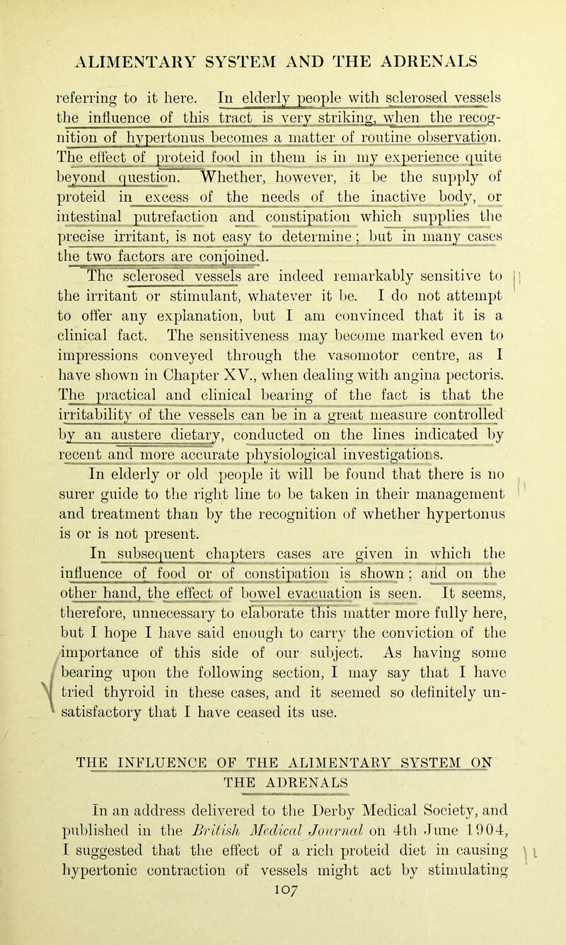 ALIMENTARY SYSTEM AND THE ADRENALS referring to it here. In elderly people with sclerosed vessels the influence of this tract is very striking, when the recog- nition of hypertonns becomes a matter of routine observation. The effect of proteid food in them is in my experience c|uite beyond question. Whether, however, it be the supply of proteid in excess of the needs of the inactive body, or intestinal putrefaction and coirstipation which supplies the precise irritant, is not easy to determine; but in many case.s the two factors are cmijoined. The sclerosed vessels are indeed remarkably sensitive to the irritant or stimulant, whatever it be. I do not attempt to offer any explanation, but I am convinced that it is a clinical fact. The sensitiveness may become marked even to impressions conveyed through the vasomotor centre, as I have shown in Chapter XV., when dealing with angina pectoris. The practical and clinical bearing of the fact is that the irritability of the vessels can be in a great measure controUed by an austere dietary, conducted on the lines indicated by recent and more accurate physiological investigations. In elderly or old people it will be found that there is no surer guide to the right line to be taken in their management and treatment than by the recognition of whether hypertonus is or is not present. In subsequent chapters cases are given in which tlie influence of food or of constipation is shown; and on the other hand, the effect of bowel evacuation is seen. It seems, therefore, unnecessary to elaborate this matter more fully here, brrt I hope I have said enough to carry the conviction of the importance of this side of our subject. As having some f bearing upon the following section, I may say that I have I tried thyroid in these cases, and it seemed so definitely un- ' satisfactory that I have ceased its use. THE INFLUENCE OF THE ALIMENTARY ..SYSTEM._ON THE ADRENALS In an address delivered to the Derby Medical Society, and published in the British Medical Journal on 4th June 1904, I suggested that the effect of a rich proteid diet in causing hypertonic contraction of vessels might act by stimulating