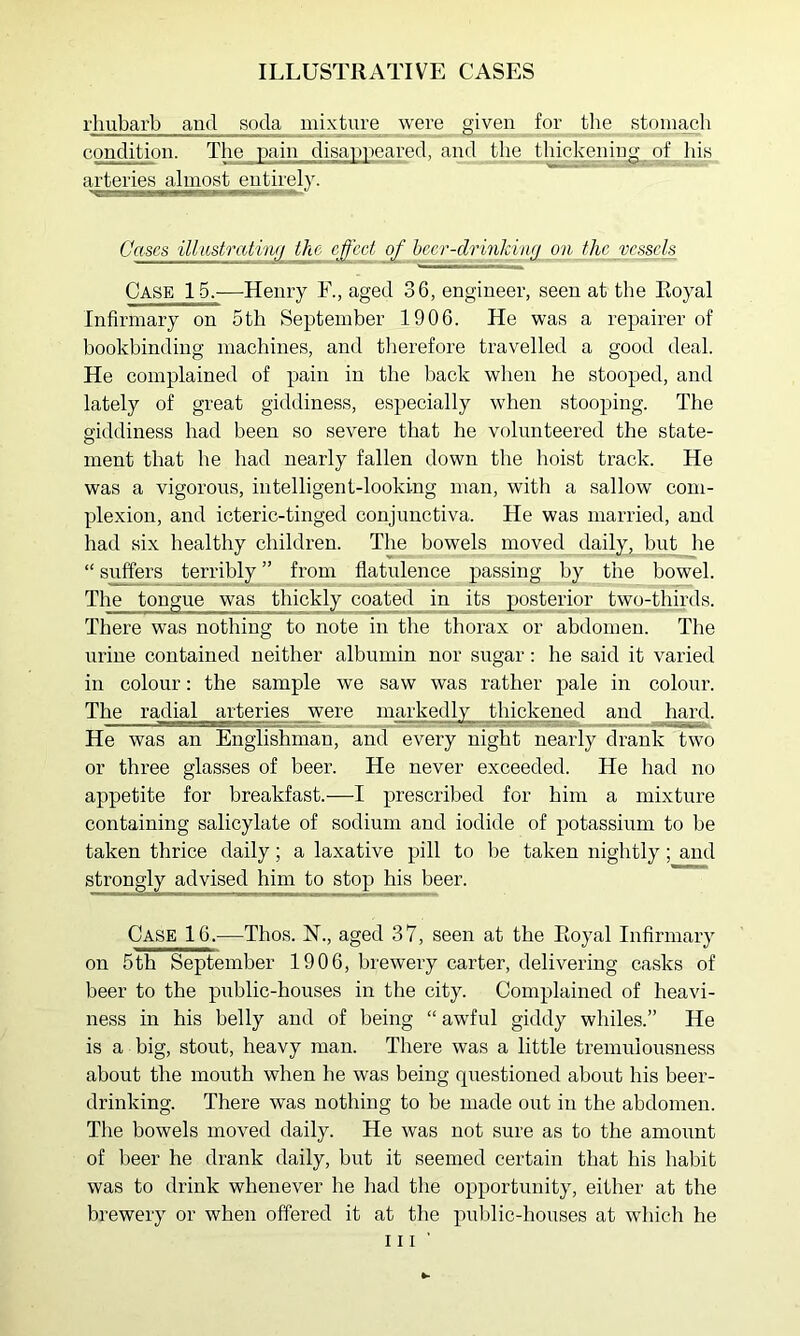 rhubarb and soda mixture were given for the stomacb condition. The pain disapneai'ed, and the thickening o| bis arteries ^almost entirely. Cases illitstmtinfi the e^'cet o£ hccr-drinldurj on the vessels Case 15.-—Henry F., aged 36, engineer, seen at the Royal Infirmary on 5th September 1906. He was a repairer of bookbinding machines, and tlierefore travelled a good deal. He complained of pain in the hack when he stooped, and lately of great giddiness, especially when stooping. The giddiness had been so severe that he volunteered the state- ment that he had nearly fallen down the hoist track. He was a vigorous, intelligent-looking man, with a sallow com- plexion, and icteric-tinged conjunctiva. He was married, and had six healthy children. The bowels moved daily,Jbut he “ suffers terribly ” from flatulence passing by the bowel. The tongue was thickly coated in its posterior two-thirds. There was nothing to note in the thorax or abdomen. The urine contained neither albumin nor sugar: he said it varied in colour: the sample we saw was rather pale in colour. The radial arteries were markedly thickened and hard. He was an Englishman, and every night nearly drank two or three glasses of beer. He never exceeded. He had no appetite for breakfast.—I prescribed for him a mixture containing salicylate of sodium and iodide of potassium to be taken thrice daily; a laxative pill to be taken nightly; and strongly advised him to stop his beer. Case 16.—Thos. H., aged 37, seen at the Royal Infirmary on 5th September 1906, brewery carter, delivering casks of beer to the public-houses in the city. Complained of heavi- ness in his belly and of being “ awful giddy whiles.” He is a big, stout, heavy man. There was a little tremulousness about the mouth when he was being questioned about his beer- drinking. There was nothing to be made out in the abdomen. The bowels moved daily. He was not sure as to the amount of beer he drank daily, but it seemed certain that his habit was to drink whenever he had the opportunity, either at the brewery or when offered it at the public-houses at which he III’