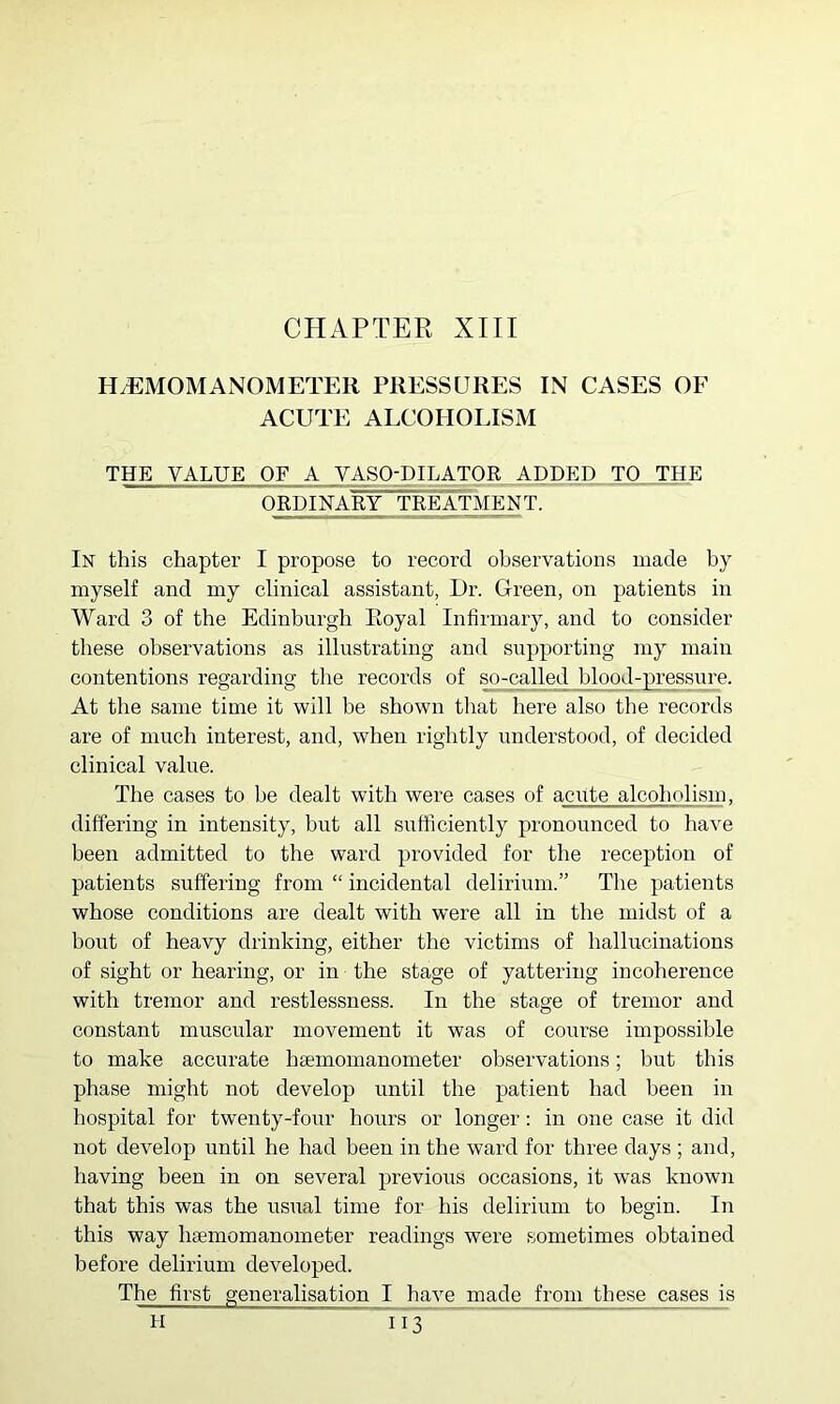 H.EMOMANOMETER PRESSURES IN CASES OF ACUTE ALCOHOLISM THE VALUE OF A VASQ-PILATOR ADDED TO THE ORDINABY TREATMENT. In this chapter I propose to record observations made by myself and my clinical assistant, Dr. Green, on patients in Ward 3 of the Edinburgh Royal Infirmary, and to consider these observations as illustrating and supporting my main contentions regarding the records of ^-culled Jblppd-pi’essure. At the same time it will be shown that here also the records are of much interest, and, when rightly understood, of decided clinical value. The cases to be dealt with were cases of acute alcoholism, differing in intensity, but all sufficiently pronounced to have been admitted to the ward provided for the reception of patients suffering from “ incidental delirium.” The patients whose conditions are dealt with were all in the midst of a bout of heavy drinking, either the victims of hallucinations of sight or hearing, or in the stage of yattering incoherence with tremor and restlessness. In the stage of tremor and constant muscular movement it was of course impossible to make accurate haemomanometer observations; but this phase might not develop until the patient had been in hospital for twenty-four hours or longer: in one case it did not develop until he had been in the ward for three days ; and, having been in on several previous occasions, it was known that this was the usual time for his delirium to begin. In this way haemomanometer readings were sometimes obtained before delirium developed. The first generalisation I have made from these cases is H I 13