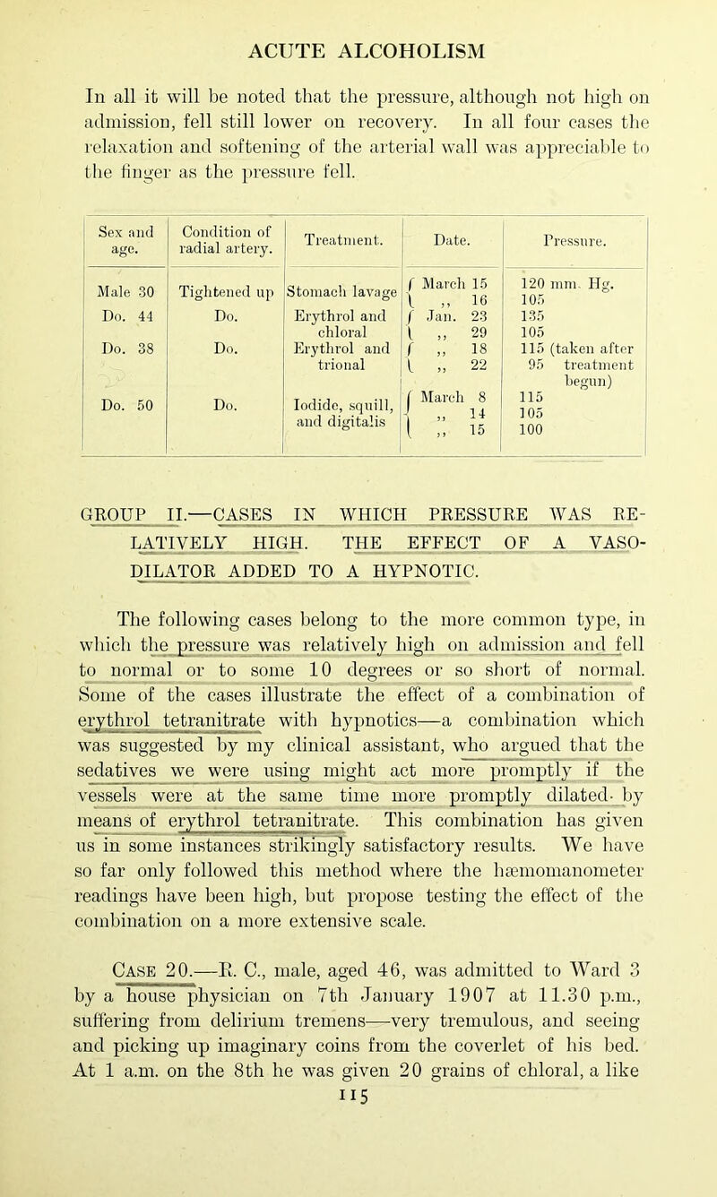 In all it will be noted that the pressure, although not high on admission, fell still lower on recovery. In all four cases the relaxation and softening of the arterial wall was apprecial)le to the finger as the pressure fell. Sex and age. Condition of radial artery. Treatment. Date. Pressure. Male .30 Do. 44 Do. 38 Do. 50 Tightened up Do. Do. Do. Stomach lavage Erythrol and chloral Erythrol and trional Iodide, .squill, and digitalis I March 15 \ „ 16 f .Jan. 23 1 „ 29 r „ 18 1 „ 22 C March 8 - 11 i 15 120 mm, Hg. 105 135 105 115 (taken after 95 treatment begun) 115 105 100 GROUP II.—cases IN WHICH PRESSURE WAS RE- LATIVELY HIGH. THE EFFECT OF A _ VASO- mi^OR ADDED TO A HYPNOTIC. The following cases belong to the more common type, in which the pressure was relatively high on admiss^ion and fell to normal or to some 10 degrees or so short of normal. Some of the cases illustrate the effect of a combination of erythrol tetranitrate with hypnotics—a combination which was suggested by my clinical assistant, who argued that the sedatives we were using might act more promptly if the vessels were at the same time more promptly dilated- by means of erythrol tetranitrate. This combination has given us in some instances strikin^y satisfactory results. We have so far only followed this method where the hsemomanometer readings have been high, but propose testing the effect of the combination on a more extensive scale. Case 20.—E. C., male, aged 46, was admitted to Ward 3 by a house physician on 7th January 1907 at 11.30 p.m., suffering from delirium tremens-—-very tremulous, and seeing and picking up imaginary coins from the coverlet of his bed. At 1 a.m. on the 8th he was given 20 grains of chloral, a like II5