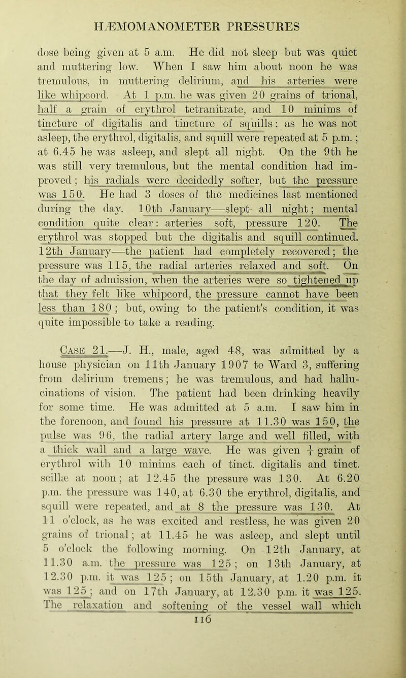 dose being given at 5 a.m. He did not sleep but was quiet and inuttei’ing low. When I saw him about noon he was treinulous, in muttering delirium, and his arteries were like whipcord. At 1 p.m. he was given 20 grains of trional, lialf a grain of er^throl tetranitrate, and 10 minims of tincture of digitalis and tincture of squills: as he was not asleep, the eiythrol, digitalis, and squill were repeated at 5 p.m.; at 6.45 he was asleep, and slept all night. On the 9th he was still very tremulous, but the mental condition had im- proved ; his radials were decidedly softer, but the pressure was 150. He had 3 doses of the medicines last mentioned during the day. 10th January—slept- all night; mental condition quite clear: arteries soft, pressure 120. The erythrol was stopped but the digitalis and squill continued. 12th January—the patient had completely recovered; the pressure was 115, tlie radial arteries ^relaxed and soft. On the day of admission, when the arteries were so tightened up that they felt like whipcord, the pressure cannot__haye been less than 180 ; but, owing to the patient’s condition, it was quite impossible to take a reading. Case 21.—^J. H., male, aged 48, was admitted by a house physician on 11th January 1907 to Ward 3, suffering from delirium tremens; he was tremulous, and had hallu- cinations of vision. The patient had been drinking heavily for some time. He was admitted at 5 a.m. I saw him in the forenoon, and found his pressure at 11.30 was 150, the pulse was J)(p_the radial artery large and well filled, with a thick wall^ and a large wave. He was given ] grain of erythrol with 10 minims each of tinct. digitalis and tinct. scilhc at noon; at 12.45 the pressure was 130. At 6.20 p.m. the pressure was 140, at 6.30 the erythrol, digitalis, and squill were repeated, and at 8 the pressure was 130. At 11 o’clock, as he was excited and restless, he was given 2 0 grains of trional; at 11.45 lie was asleep, and slept until 5 o’clock the following morning. On 12th January, at 11.30 a.m. the pressure was_ 125; on f 3th January, at 12.30 p.m. it was 125; on 15th January, at 1.20 p.m. it was 125; and on I7th January, at 12.30 p.m. it was 125. The relaxation and softening of the vessel wall which