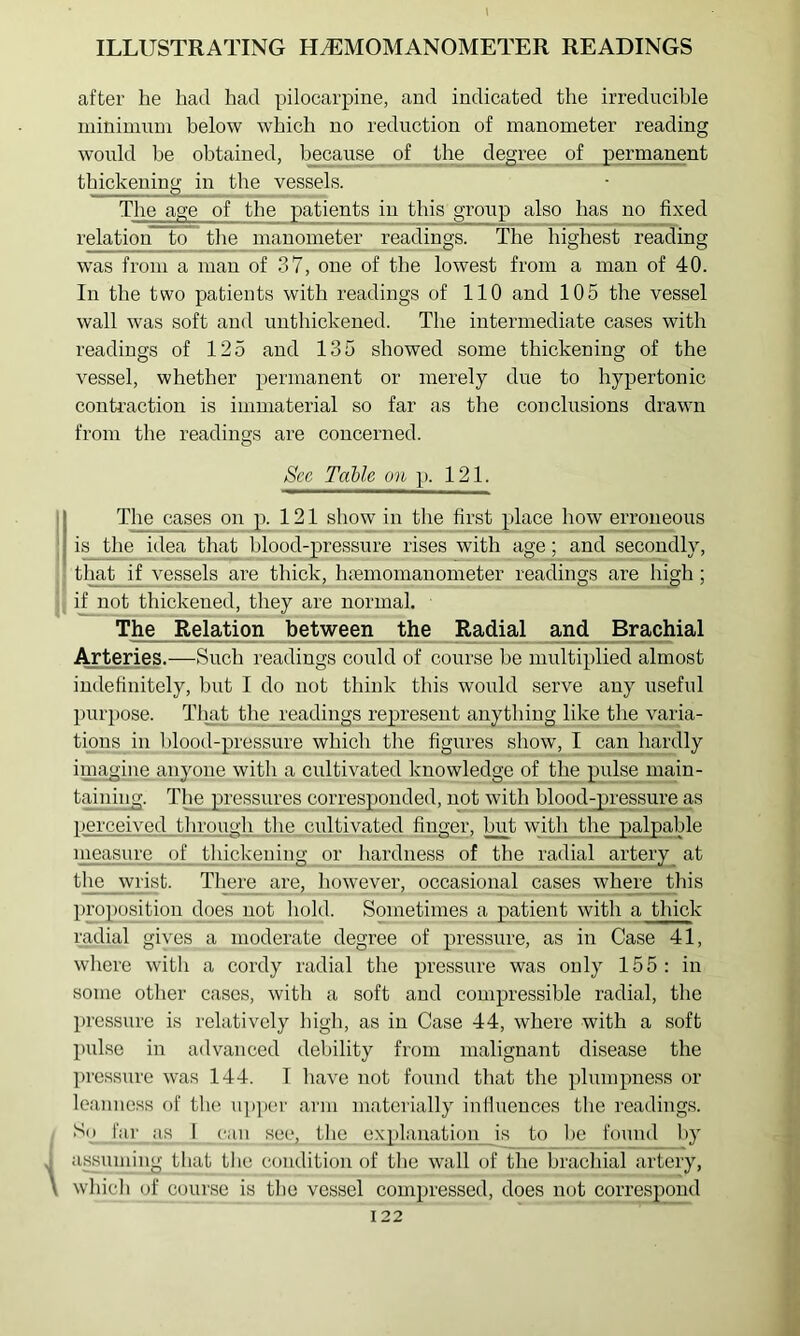 after he had had pilocarpine, and indicated the irreducible uiininiuui below which no reduction of manometer reading would be obtained, because of the degree of permanent thickeni^ in the vessels. The age of the patients in this group also has no fixed relation to the manometer readings. The highest reading w'as from a man of 37, one of the lowest from a man of 40. In the two patients with readings of 110 and 105 the vessel wall was soft and uuthickened. The intermediate cases with readings of 125 and 135 showed some thickening of the vessel, whether permanent or merely due to hypertonic conti’action is immaterial so far as the conclusions drawn from the readings are concerned. Sec Table on p. 121. i The cases on p. 121 show in the first place how erroneous j i^^ea that blood-pressure rises with age; and secondly, that if vessels are thick, hremomanometer readings ar^high; if not thickened, they are normal. T^e_ Relation between the Radial and Brachial Arteries.—Such readings could of course be multiplied almost indefinitely, but I do not think this would serve any useful purpose. Tliat the readings represent anything like the varia- tions in blood-pressure which the figures show, I can hardly iiUi^ine anyone with a cultivated knowledge of the pulse main- taiiiing. The pressures corresponded, not with hlood-jpressur^e as perceived through the cultivated finger, ^t with the palpable measure of thickening or hardness of the radial artery at the wrist. There^ are, however, occasional cases wh^e_this pro})osition does not hold. Sometimes a patient with a thick radial gives a moderate degree of pressure, as in Case 41, where with a cordy radial the pressure was only 155: in some otlier cases, with a soft and compressible radial, the pressure is relatively high, as in Case 44, where with a soft pulse in advanced debility from malignant disease the pressure was 144. 1 have not found that the plumpness or Icanne.ss of the up])cr arm materially influences the readings. ‘^2 iih I ‘‘‘i tlie explanation is to he found l)y assnniing that the condition of tlie wall of the brachial artery, ( whicli of course is tlie vessel compressed, does not correspond