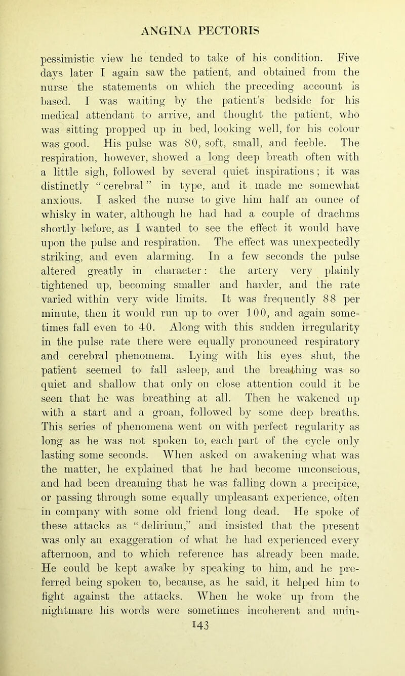 pessimistic view be tended to take of his condition. Five days later I again saw the patient, and obtained from the nnrse the statements on which the preceding account is based. I was waiting by the patient’s bedside for his medical attendant to arrive, and thought the patient, who was sitting propped np in bed, looking well, for his colour was good. His pulse was 80, soft, small, and feeble. The respiration, however, showed a long deep breath often with a little sigh, followed by several quiet inspirations; it was distinctly “ cerebral ” in type, and it made me somewhat anxious. I asked the nnrse to give liini half an ounce of whisky in water, although he had had a couple of drachms shortly before, as I wanted to see the effect it would have upon the pulse and respiration. The effect was unexpectedly striking, and even alarming. In a few seconds the pulse altered greatly in character: the artery very plainly tightened np, becoming smaller and harder, and the rate varied within very wide limits. It was frequently 88 per minute, then it would run up to over 100, and again some- times fall even to 40. Along with this sudden irregularity in the pulse rate there were eqtially pronounced respiratory and cerebral phenomena. Lyii^g witli his eyes shut, the patient seemed to fall asleep, and the breathing was so quiet and shallow that only on close attention could it be seen that he wvas breathing at all. Then he wakened up with a start and a groan, fcjllowed l>y some deep breaths. This series of phenomena went on with perfect regularity as long as he was not spoken to, each part of the cycle only lasting some seconds. When asked on awakening what was the matter, lie explained that he had become unconscious, and had been dreaming that he was falling down a precipice, or passing through some equally unpleasant experience, often in company with some old friend long dead. He spoke of these attacks as “ delirium,” and insisted that the present was only an exaggeration of what he had experienced every afternoon, and to which reference has already been made. He could be kept awake by speaking to him, and he pre- ferred being spoken to, because, as he said, it helped him to fight against the attacks. When he woke up from the nightmare his words were sometimes incoherent and unin-