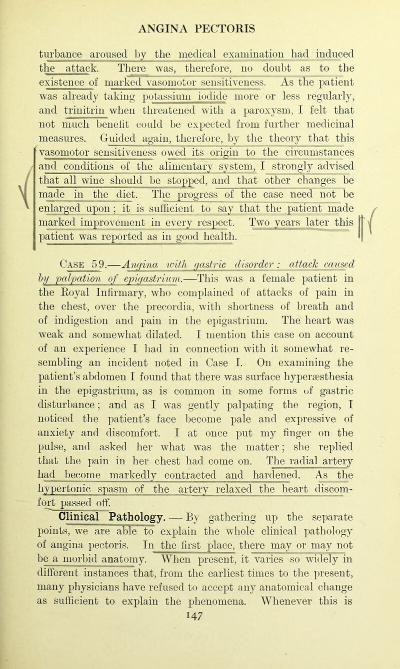 turbance aroused by the medical examination had induced the attack. There was, therefore, no doubt as to the existence of marked vasomotor sensitiveness. As the patient was already taking potassium iodide more or less regularly, and trinitrin when threatened witli a paroxysm, I felt that not much l)enetit could he expected from further medicinal measures. Guided again, therefore, by the tlieory that this vasomotor sensitiveness owed its origin to the circumstances and conditions of the alimentary system, I strongly advised that all wine should he stopped, and that other changes be made in the diet. The progress of the case need not he enlarged uponit is sufficient to say that the patient made marked improvement in every respect. Two years later this patient was reported as in good healtli. Case 59.—Angina vrith cjastric disorder: attack caused by folgation of epigastrium.—This was a female ])atient in the Royal Infirmary, who complained of attacks of pain in the chest, over the precordia, with shortness of breath and of indigestion and pain in tlie epigastrium. The heart was weak and somewhat dilated. I mention this case on account of an experience I had in connection with it somewhat re- sembling an incident noted in Case I. On examining the patient’s abdomen I found that there was surface hypertesthesia in the epigastrium, as is common in some forms of gastric disturbance; and as I was gently palpating the region, I noticed tlie patient’s face Ijecome pale and expressive of anxiety and discomfort. I at once put my finger on the pulse, and asked lier what was the matter; she readied that the pain in her chest had come on. The radial artery had become markedly contracted and hardened. As the hypertonic spasm of the artery relaxed the hear^ discom- fort passed off. Clinical Pathology. •—■ By gathering up the separate points, we are able to explain tlie whole clinical pathology of angina pectoris. In the first yilace, there may or may not be a morbid anatomy. When present, it varies so widely in different instances that, from the earliest times to the present, many physicians have refused to accept any anatomical change as sufficient to explain the phenomena. Whenever this is