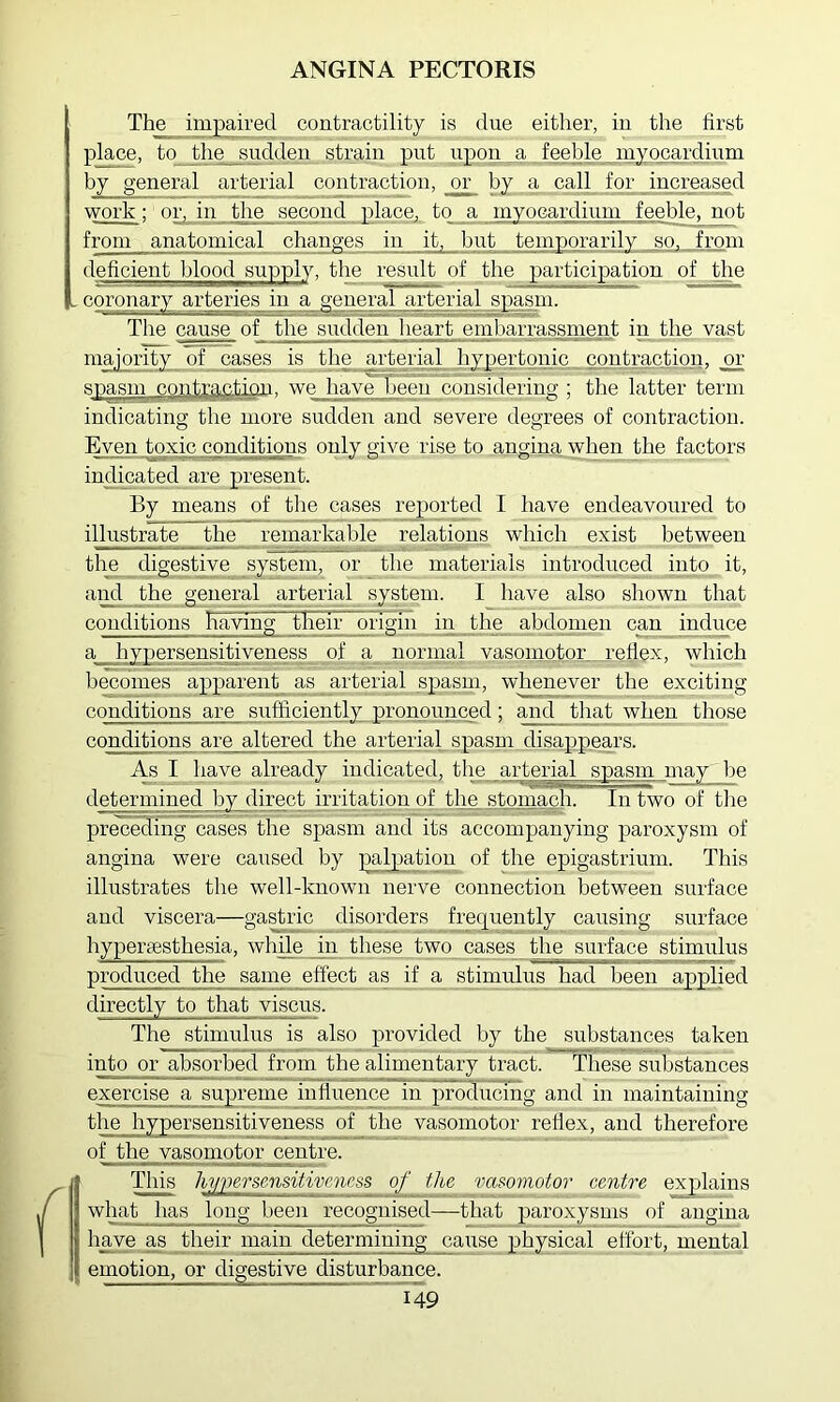 The impaired contractility is due either, in the first place, to the sudden strain put upon a feeble myocardium by general arterial contraction, _o^ by a call for increased work; or, in the second place, to_ a myocardium feeble, not from anatomical changes in it, but temporarily so, from deficient blood supply, the result of the participation of the - coronary arteries in a general arterial spasm. The cause of the sudden heart embarrassment in the vast majority of cases is the arterial hypertonic contraction, or spasm contyautiou. we have been considering ; the latter term indicating the more sudden and severe degrees of contraction. ]^en toxic conditions only give rise to angina when the factors indicated are present. By means of the cases reported I have endeavoured to illustrate the remarkable relations which exist between the digestive system, or the materials introduced into it, aM the general arterial system. I have also shown that conditions having their ongin in the abdomen can induce a hypersensitiveness of a normal vasomotor refiex, which becomes apparent as arterial spasm, whenever the exciting conditions are sufficiently pronounced; and that when those conditions are altered the arterial_ spasm disappears. As I have already indicated, the arterial spasm may Ije determined by direct irritation of the stomach. In two of tlie preceding cases the spasm and its accompanying paroxysm of angina were caused by palpation of the epigastrium. This illustrates the well-known nerve connection between surface and viscera—gastric disorders frequently causing surface hypersestbesia, while in these two cases the surface stimulus produced the same effect as if a stimulus had been applied directly to that viscus. The stimulus is also provided by the substances taken into or absorbed from the alimentary tract. These substances exercise a supreme influence in producing and in maintaining the hypersensitiveness of the vasomotor refiex, and therefore of the vasomotor centre. This hyper sensitiveness of the vasomotor centre explains what has long been recognised—that paroxysms of angina Imve as their main determining cause physical effort, mental emotion, or digestive disturbance.