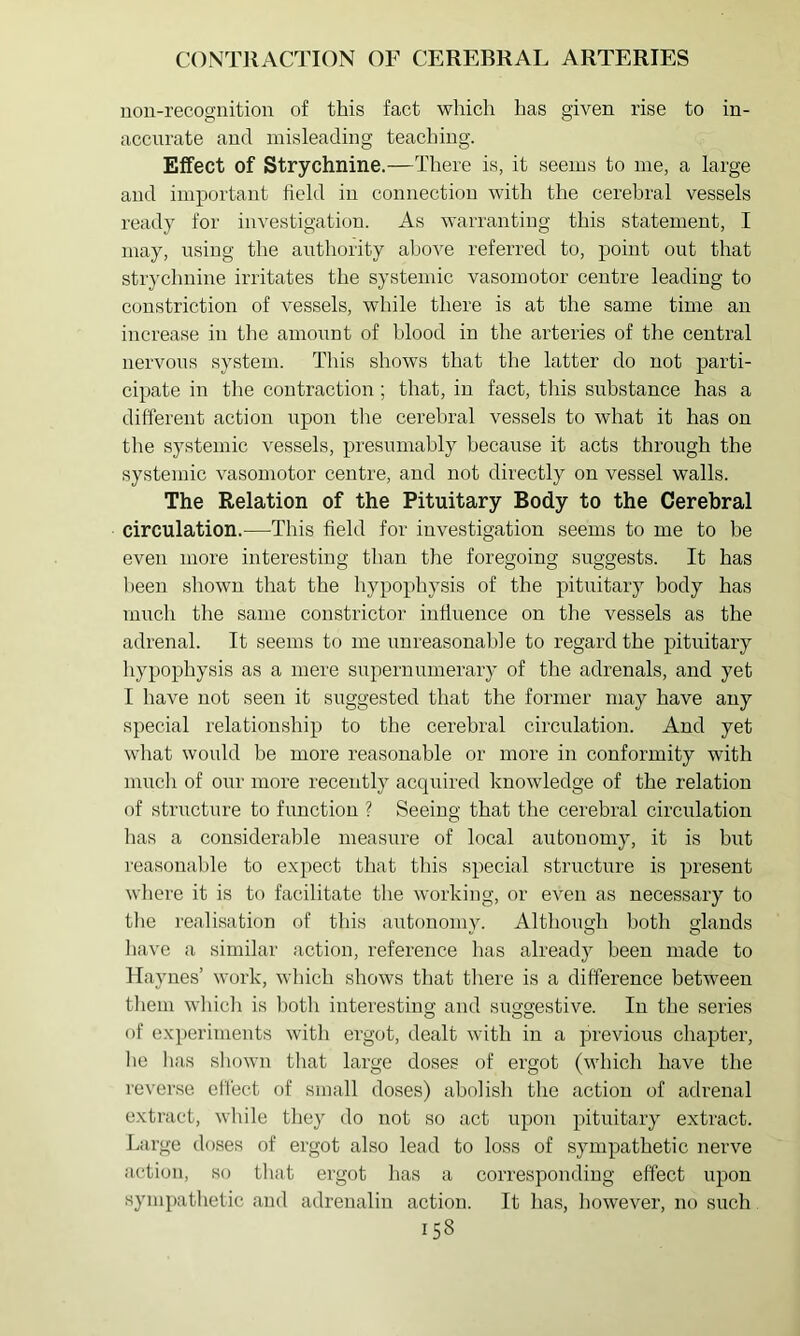 non-recognition of this fact which has given rise to in- accurate and misleading teaching. Effect of Strychnine.—There is, it seems to me, a large and important held in connection with the cerebral vessels ready for investigation. As warranting this statement, I may, using the anthority above referred to, point out that strychnine irritates the systemic vasomotor centre leading to constriction of vessels, while there is at the same time an increase in tlie amount of blood in the arteries of the central nervous system. This shows that the latter do not parti- cipate in the contraction; that, in fact, tliis substance has a different action i;pon the cerebral vessels to what it has on the systemic vessels, presumably because it acts through the systemic vasomotor centre, and not directly on vessel walls. The Relation of the Pituitary Body to the Cerebral circulation.—This field for investigation seems to me to be even more interesting than tlie foregoing suggests. It has been shown that the hypophysis of the pituitary body has much the same constrictor influence on the vessels as the adrenal. It seems to me unreasonable to regard the pitnitary liypophysis as a mere supernumerary of the adrenals, and yet I have not seen it suggested that the former may have any special relationship to the cerebral circulation. And yet what would be more reasonable or more in conformity with mucli of our more recently acquired knowledge of the relation of stnicture to function ? Seeing that the cerebral circulation lias a considerable measure of local autonomy, it is but reasonable to expect that this special structure is present where it is to facilitate the working, or even as necessary to the realisation of this autonomy. Although both glands have a similar action, reference has already been made to Haynes’ work, which shows that there is a difference between them which is both interesting and suggestive. In the series of exiieriments with ergot, dealt with in a previous chapter, he has shown that large doses of ergot (which have the reverse effect of small doses) abolish the action of adrenal extract, while they do not so act upon pituitary extract. Large doses of ergot also lead to loss of sympathetic nerve action, so that ergot has a corresponding effect upon sympathetic and adrenalin action. It has, however, no such