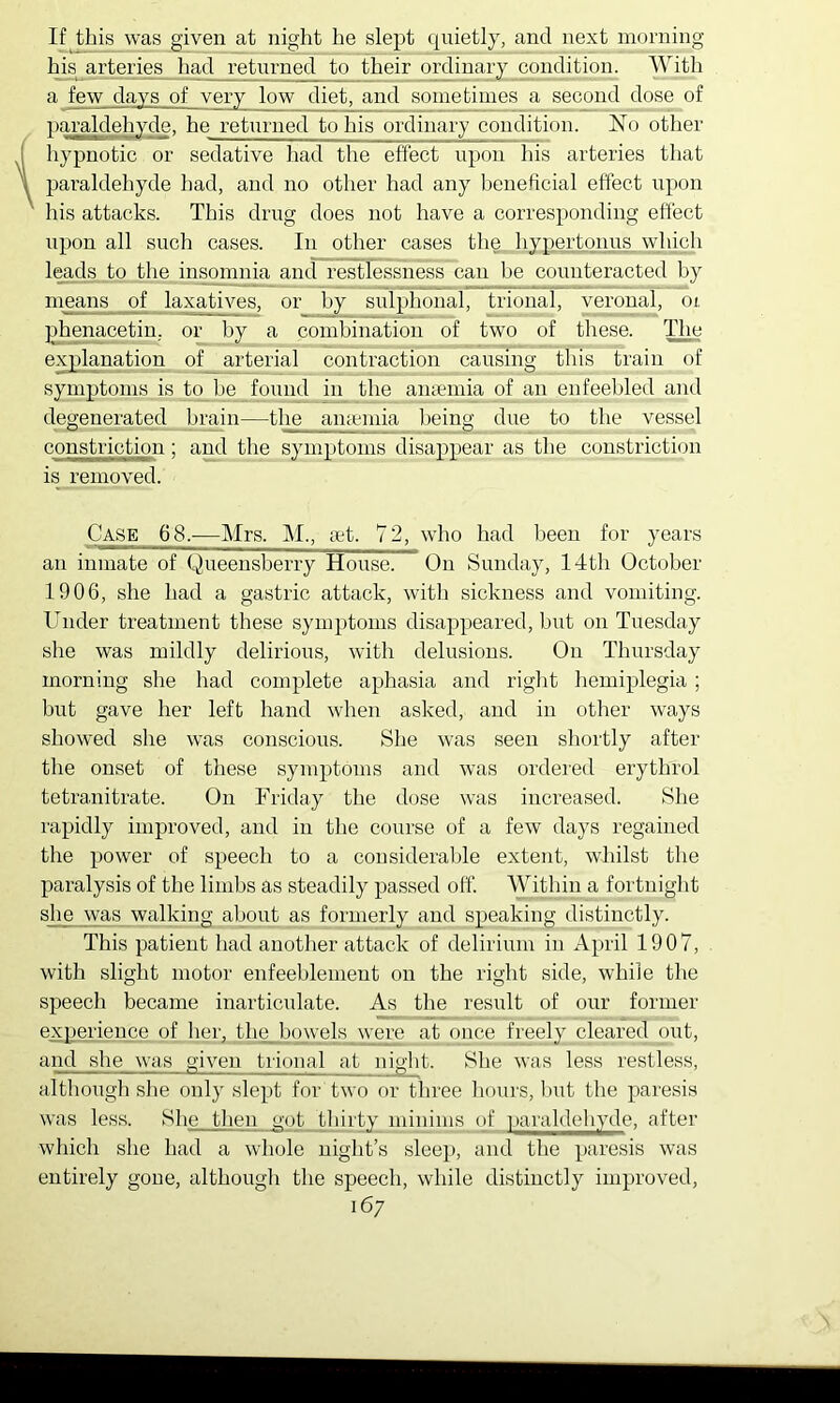 If this was given at night he slept quietly, and next morning his arteries liad returned to their ordinary condition. With a few days of very low diet, and sometimes a second dose of r)araldehyde. he returned to his ordinary condition. No other I hypnotic or sedative had the effect upon his arteries that paraldehyde had, and no other had any heueficial effect upon ' his attacks. This drug does not have a corresponding effect upon all such cases. In other cases the hypertqnus which leads to the insomnia and restlessness can he counteracted by m^ns of laxatives, or by sulphonal, trional, veronal, oi, phenacetin, or by a combination of two of these. The explanation of _ arterial contraction causing this train of symptoms is to he found in the amemia of an enfeebled and degenerated brain—the anaemia being due to the vessel constriction; and the symptoms disappear as the constriction is removed. Case 68.—Mrs. M., oet. 72, who had been for years an inmate of Queensberry House. On Sunday, 14th October 1906, she had a gastric attack, with sickness and vomiting. Under treatment these symptoms disappeared, but on Tuesday she was mildly delirious, with delusions. On Thursday morning she had complete aphasia and right hemiplegia; hut gave her left hand when asked, and in other ways showed she was conscious. Slie was seen shortly after the onset of these symptoms and was ordered erythrol tetranitrate. On Friday the dose was increased. She rapidly improved, and in the course of a few days regained the power of speech to a considerable extent, whilst the paralysis of the limbs as steadily passed off. Within a fortnight she yvas walking about as formerly and speaking distinctly. This patient had another attack of delirium in April 1907, with slight motor enfeehlement on the right side, while the speech became inarticulate. As the result of our former experience of her, the bowels were at once freely cleared out, and she was given trional at niglit. She was less restless, although she only slept for two or three liours, hut the paresis was less. She tlien uot tliirty minims of |)ai'aldehyde, after which she had a whole niglit’s sleep, and the paresis was entirely gone, although the speech, while distinctly improved,