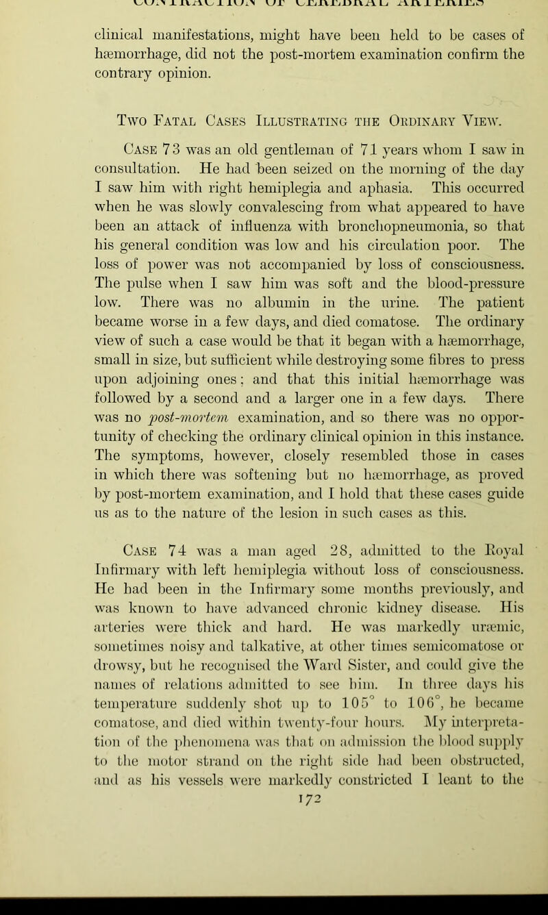 X X x\n^ kjx Li x\rv x rjXViXL.o clinical manifestatious, might have heeu held to be cases of htemorrhage, did not the post-mortem examination confirm the contrary opinion. Two Fatal Cases Illustrating the Ordinary View. Case 7 3 was an old gentleman of 71 years whom I saw in consul tation. He had been seized on the morning of the day I saw him with right hemiplegia and aphasia. This occurred when he was slowly convalescing from what appeared to have been an attack of infiuenza with bronchopneumonia, so that his general condition was low and his circulation poor. The loss of power was not accompanied by loss of consciousness. The pulse when I saw him was soft and the blood-pressure low. There was no albumin in the urine. The patient became worse in a few days, and died comatose. The ordinary view of such a case would be that it began with a Inemorrhage, small in size, but sufficient while destroying some fibres to press upon adjoining ones; and that this initial haemorrhage was followed by a second and a larger one in a few days. There was no post-mortem examination, and so there was no oppor- tunity of checking the ordinary clinical opinion in this instance. The symptoms, however, closely resembled those in cases in which there was softening but no haunorrhage, as proved by post-mortem examination, and 1 hold that these cases guide us as to the nature of the lesion in such cases as this. Case 74 was a man aged 28, admitted to the lioyal Infirmary with left hemiplegia without loss of consciousness. He had been in the Infirmary some months previously, and was known to have advanced chronic kidney disease. His arteries were thick and hard. He was markedly uneniic, sometimes noisy and talkative, at other times seniicomatose or drowsy, hut lie recognised the Ward Sister, and could give the names of relations admitted to see him. In three days Ids temperature suddenly shot up to 105° to 106°, he became comatose, and died within twenty-four hours. ]\Iy hiter])reta- tion of the phenomena was tliat on admission the Ifiood su])ply to the motor strand on the rigid siile had been obstructed, and as his vessels were markedly constricted I leant to the