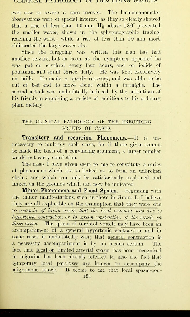 i\JL, X Axnuj_,uvjr I vxr X xxxiixyrjxjxi>vjr xrxvxxuxr^ ever saw so severe a case recover. The hfeinomanometer observations were of special interest, as they so clearly showed that a rise of less than 10 mm. Hg. above 180° prevented the smaller waves, shown in the sphygmographic tracing, reaching the wrist; while a rise of less tliaii 10 mm. more obliterated the large waves also. Since the forecfoing was written this man has had another seizure, but as soon as the symptoms appeared he was put on erythrol every four hours, and on iodide of potassium and srpiill thrice daily. He was kept exclusively on milk. He made a speedy recovery, and was aljle to be out of bed and to move about within a fortnight. The second attack was undoubtedly induced l)y the attentions of his friends in supplying a variety of additions to his ordinary plain dietary. THE CLINICAL PATHOLOGY OF THE PRECEDING GROUPS OF CASES. Transitory and recurring Phenomena.—It is un- necessary to multiply such cases, for if tliose given cannot be made the basis of a convincing argument, a larger number would not carry conviction. The cases I have given seem to me to constitute a series of phenomena which are so linked as to form an unl.u’oken chain; and which can only be satisfactorily explained and linked on the grounds which can now be indicated. Minor Phenomena and Focal Spasm.—Beginning with the minor manifestations, such as those in Group L, I believe they are all explicable on the assumption that they were due to anccmia of brain areas, that the local anaemia veas due to hypertonic contraction or to spasm ronstriction of the vessels in those areas. The spasm of cerebral vessels may have been an accompaniment of a _general hypertonic contraction, and in some cases it undoubtedly was; that general contraction is a necessary accompaniment is by no means certain. The fact that local or limited arterial spasm has been recognised in migraine has been already referred to, also the fact that tgmporary local |)aralyses are known to accompany the migrainous attack. It seems to me that local spasm-cou- i8r