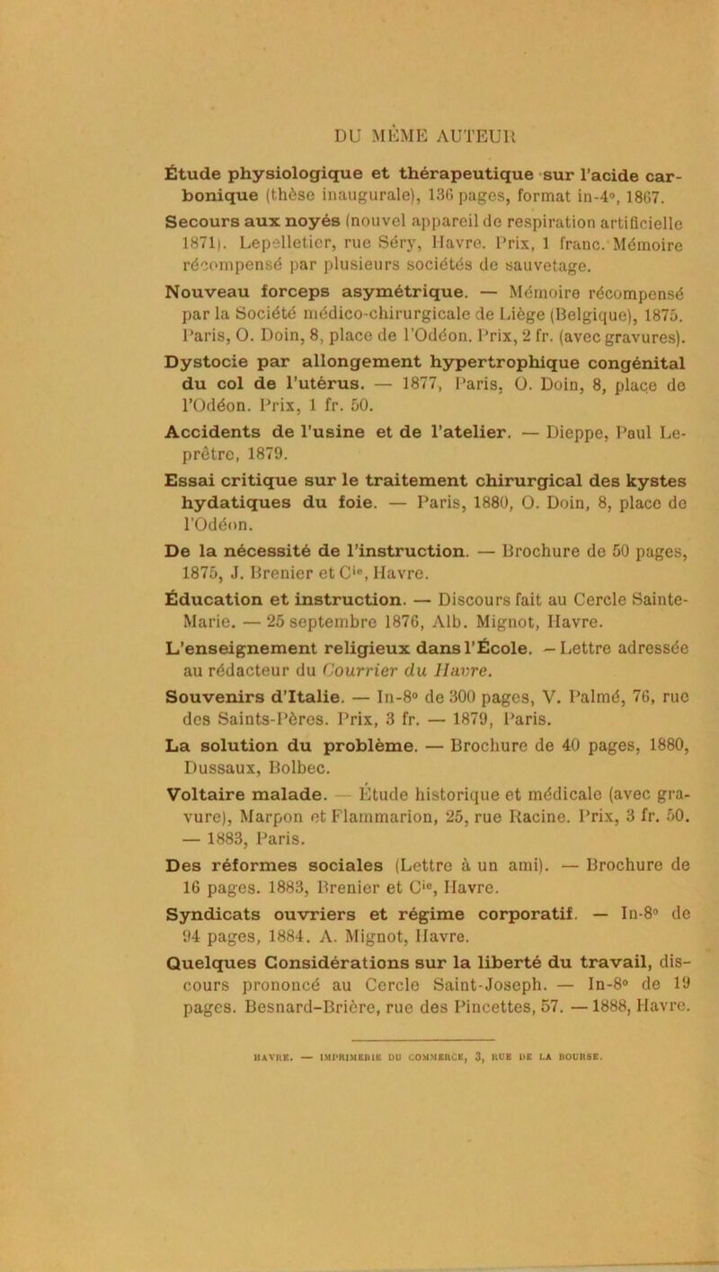 DU MÊME AUTEUR Étude physiologique et thérapeutique sur l’acide car- bonique (thèse inaugurale), 13G pages, format in-4°, 1807. Secours aux noyés (nouvel appareil de respiration artificielle 1871). Lepelletier, rue Séry, Havre. Prix, 1 franc. Mémoire récompensé par plusieurs sociétés de sauvetage. Nouveau forceps asymétrique. — Mémoire récompensé par la Société médico-chirurgicale de Liège (Belgique), 1875. Paris, O. Doin, 8, place de l’Odéon. Prix, 2 fr. (avec gravures). Dystocie par allongement hypertrophique congénital du col de l’utérus. — 1877, Paris, O. Doin, 8, place de l’Odéon. Prix, 1 fr. 50. Accidents de l’usine et de l’atelier. — Dieppe, Paul Le- prêtre, 1879. Essai critique sur le traitement chirurgical des kystes hydatiques du foie. — Paris, 1880, O. Doin, 8, place de l’Odéon. De la nécessité de l’instruction. — Brochure de 50 pages, 1875, J. Brenier etCie, Havre. Éducation et instruction. — Discours fait au Cercle Sainte- Marie. — 25 septembre 1876, Alb. Mignot, Havre. L’enseignement religieux dans l’École. —Lettre adressée au rédacteur du Courrier du Havre. Souvenirs d’Italie. — In-8° de 300 pages, V. Palmé, 76, rue des Saints-Pères. Prix, 3 fr. — 1879, Paris. La solution du problème. — Brochure de 40 pages, 1880, Dussaux, Bolbec. Voltaire malade. Étude historique et médicale (avec gra- vure), Marpon et Flammarion, 25, rue Racine. Prix, 3 fr. 50. — 1883, Paris. Des réformes sociales (Lettre à un ami). — Brochure de 16 pages. 1883, Brenier et Cie, Havre. Syndicats ouvriers et régime corporatif. — In-8° de 94 pages, 1884. A. Mignot, Havre. Quelques Considérations sur la liberté du travail, dis- cours prononcé au Cercle Saint-Joseph. — In-8° de 19 pages. Besnard-Briôre, rue des Pincettes, 57. — 1888, Havre.