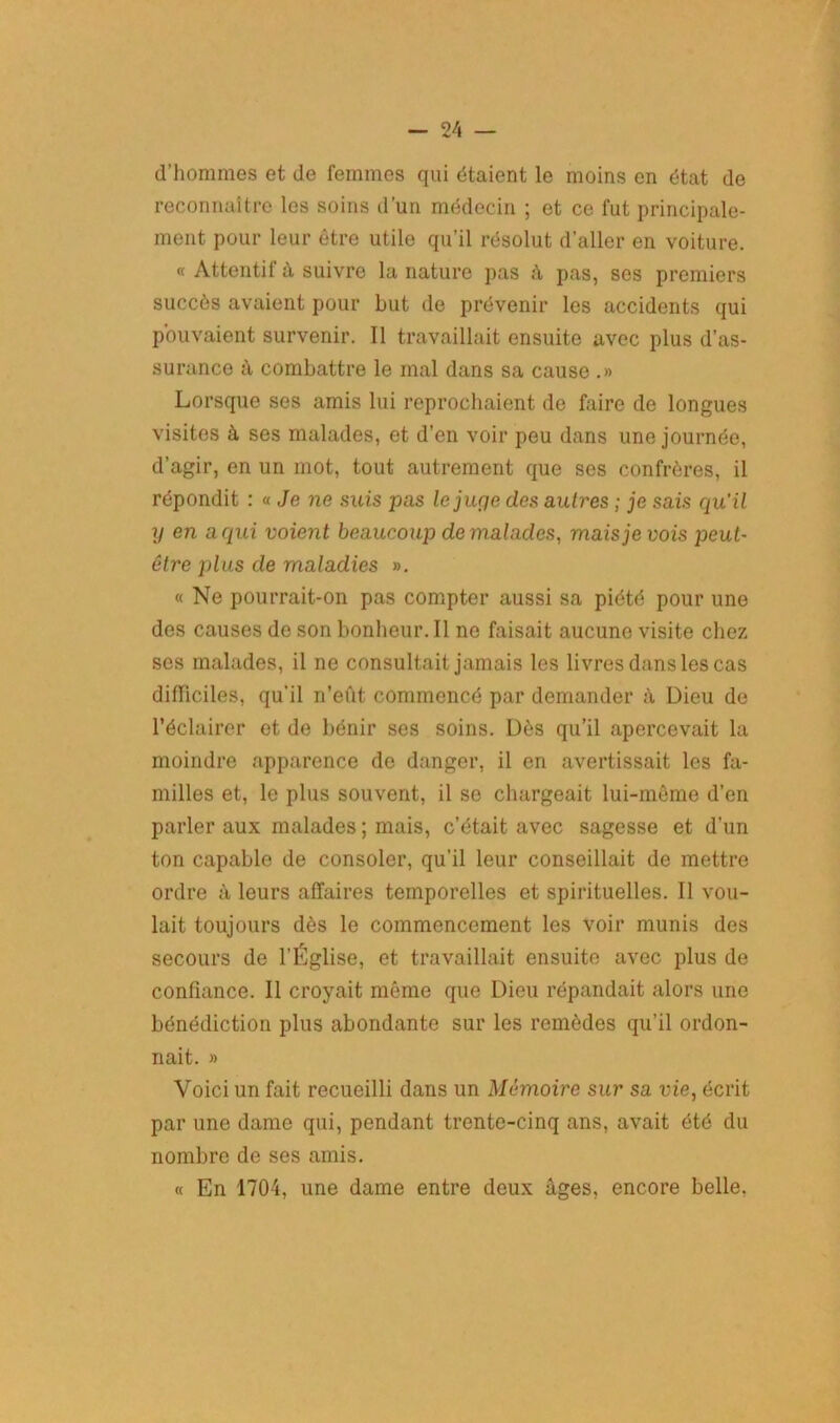 d’hommes et de femmes qui étaient le moins en état de reconnaître les soins d’un médecin ; et ce fut principale- ment pour leur être utile qu'il résolut d’aller en voiture. « Attentil à suivre la nature pas à pas, ses premiers succès avaient pour but de prévenir les accidents qui pouvaient survenir. Il travaillait ensuite avec plus d’as- surance à combattre le mal dans sa cause .» Lorsque ses amis lui reprochaient de faire de longues visites à ses malades, et d’en voir peu dans une journée, d’agir, en un mot, tout autrement que ses confrères, il répondit : « Je ne suis pas lejurje des autres ; je sais qu’il y en a qui voient beaucoup de malades, mais je vois peut- être plus de maladies ». « Ne pourrait-on pas compter aussi sa piété pour une des causes de son bonheur.il ne faisait aucune visite chez ses malades, il ne consultait jamais les livres dans les cas difficiles, qu’il n’eût commencé par demander à Dieu de l’éclairer et de bénir ses soins. Dès qu’il apercevait la moindre apparence de danger, il en avertissait les fa- milles et, le plus souvent, il se chargeait lui-même d’en parler aux malades ; mais, c’était avec sagesse et d’un ton capable de consoler, qu’il leur conseillait de mettre ordre à leurs affaires temporelles et spirituelles. Il vou- lait toujours dès le commencement les voir munis des secours de l’Église, et travaillait ensuite avec plus de confiance. Il croyait môme que Dieu répandait alors une bénédiction plus abondante sur les remèdes qu’il ordon- nait. » Voici un fait recueilli dans un Mémoire sur sa vie, écrit par une dame qui, pendant trente-cinq ans, avait été du nombre de ses amis. « En 1704, une dame entre deux âges, encore belle,