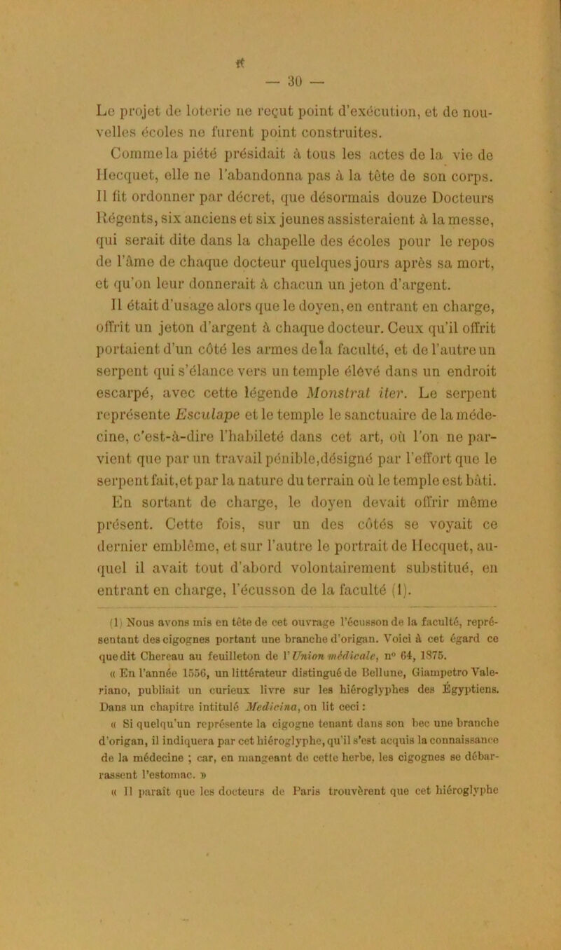 ft — 30 — Le projet de loterie no reçut point d’exécution, et do nou- velles écoles ne furent point construites. Comme la piété présidait à tous les actes de la vie de Hecquet, elle ne l’abandonna pas à la tête de son corps. 11 lit ordonner par décret, que désormais douze Docteurs 1 légents, six anciens et six jeunes assisteraient à la messe, qui serait dite dans la chapelle des écoles pour le repos de l’âme de chaque docteur quelques jours après sa mort, et qu’on leur donnerait à chacun un jeton d’argent. Il était d’usage alors que le doyen, en entrant en charge, offrit un jeton d’argent â chaque docteur. Ceux qu’il offrit portaient d’un côté les armes delà faculté, et de l’autre un serpent qui s’élance vers un temple élèvé dans un endroit escarpé, avec cette légende Monstrat iter. Le serpent représente Esculape et le temple le sanctuaire de la méde- cine, c'est-à-dire l’habileté dans cet art, où l’on ne par- vient que par un travail pénible,désigné par l’effort que le serpent fait,et par la nature du terrain où le temple est bâti. En sortant de charge, le doyen devait offrir même présent. Cette fois, sur un des côtés se voyait ce dernier emblème, et sur l’autre le portrait de Hecquet, au- quel il avait tout d’abord volontairement substitué, en entrant en charge, l’écusson de la faculté (1). (1) Nous avons mis en tête de eet ouvrage l’écusson de la faculté, repré- sentant des cigognes portant une branche d’origan. Voici à cet égard ce que dit Chereau au feuilleton de Y Union médicale, n° 64, 1875. « En l’année 1556, un littérateur distingué de Bellune, Giampetro Vale- riano, publiait un curieux livre sur les hiéroglyphes des Egyptiens. Dans un chapitre intitulé Medicina, on lit ceci: « Si quelqu’un représente la cigogne tenant dans son bec une branche d’origan, il indiquera par cet hiéroglyphe, qu’il s’est acquis la connaissance de la médecine ; car, en mangeant de cette herbe, les cigognes se débar- rassent l’estomac. T)