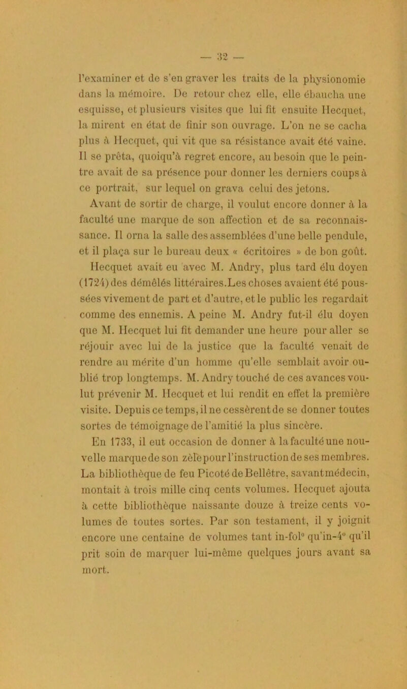 l’examiner et de s’en graver les traits de la physionomie dans la mémoire. De retour chez elle, elle ébaucha une esquisse, et plusieurs visites que lui fit ensuite llecquet, la mirent en état de finir son ouvrage. L’on ne se cacha plus à llecquet, qui vit que sa résistance avait été vaine. 11 se prêta, quoiqu’à regret encore, au besoin que le pein- tre avait de sa présence pour donner les derniers coups à ce portrait, sur lequel on grava celui des jetons. Avant de sortir de charge, il voulut encore donner à la faculté une marque de son affection et de sa reconnais- sance. Il orna la salle des assemblées d’une belle pendule, et il plaça sur le bureau deux « écritoires » de bon goût. llecquet avait eu avec M. Andry, plus tard élu doyen (1724) des démêlés littéraires.Les choses avaient été pous- sées vivement de part et d’autre, et le public les regardait comme des ennemis. A peine M. Andry fut-il élu doyen que M. llecquet lui fit demander une heure pour aller se réjouir avec lui de la justice que la faculté venait de rendre au mérite d'un homme qu’elle semblait avoir ou- blié trop longtemps. M. Andry touché de ces avances vou- lut prévenir M. llecquet et lui rendit en effet la première visite. Depuis ce temps, il ne cessèrent de se donner toutes sortes de témoignage de l’amitié la plus sincère. En 1733, il eut occasion de donner à la faculté une nou- velle marque de son zèlepour l’instruction de ses membres. La bibliothèque de feu Picoté de Bellètre, savantmédecin, montait à trois mille cinq cents volumes, llecquet ajouta à cette bibliothèque naissante douze à treize cents vo- lumes de toutes sortes. Par son testament, il y joignit encore une centaine de volumes tant in-fol0 qu'in-4° qu’il prit soin de marquer lui-même quelques jours avant sa mort.