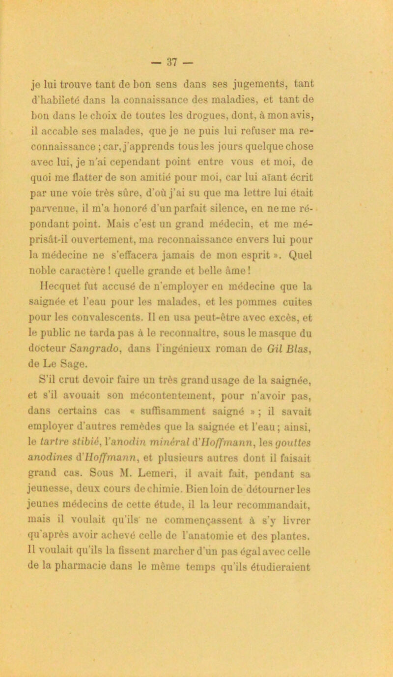 je lui trouve tant de bon sens dans ses jugements, tant d’habileté dans la connaissance des maladies, et tant de bon dans le choix de toutes les drogues, dont, à mon avis, il accable ses malades, que je ne puis lui refuser ma re- connaissance ; car, j'apprends tous les jours quelquechose avec lui, je n’ai cependant point entre vous et moi, do quoi me flatter de son amitié pour moi, car lui aïant écrit par une voie très sûre, d’où j’ai su que ma lettre lui était parvenue, il m’a honoré d’un parfait silence, en ne me ré- pondant point. Mais c’est un grand médecin, et me mé- prisât-il ouvertement, ma reconnaissance envers lui pour la médecine ne s’effacera jamais de mon esprit ». Quel noble caractère ! quelle grande et belle âme ! Hecquet fut accusé de n’employer en médecine que la saignée et l’eau pour les malades, et les pommes cuites pour les convalescents. Il en usa peut-être avec excès, et le public ne tarda pas à le reconnaître, sous le masque du docteur Sangrado, dans l’ingénieux roman de Gil JB/as, de Le Sage. S’il crut devoir faire un très grand usage de la saignée, et s’il avouait son mécontentement, pour n’avoir pas, dans certains cas « suffisamment saigné » ; il savait employer d’autres remèdes que la saignée et l’eau; ainsi, le tartre stibié, Yanodin minéral d'Hoffmann, les gouttes anodines d'Hoffmann, et plusieurs autres dont il faisait grand cas. Sous M. Lemeri. il avait fait, pendant sa jeunesse, deux cours de chimie. Lien loin de détourner les jeunes médecins de cette étude, il la leur recommandait, mais il voulait qu’ils' ne commençassent à s'y livrer qu après avoir achevé celle do l'anatomie et des plantes. Il voulait qu’ils la fissent marcher d’un pas égal avec celle de la pharmacie dans le même temps qu’ils étudieraient