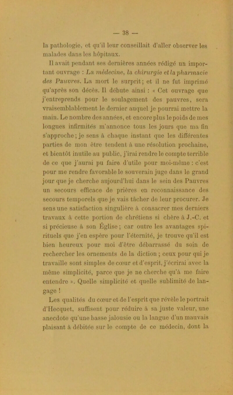 la pathologie, ot qu’il leur conseillait d’aller observer les malades dans les hôpitaux. Il avait pendant ses dernières années rédigé un impor- tant ouvrage : La médecine, la chirurgie et la'pharmacie des Pauvres. La mort le surprit; et il ne fut imprimé qu’après son décès. Il débute ainsi : « Cet ouvrage que j’entreprends pour le soulagement des pauvres, sera vraisemblablement le dernier auquel je pourrai mettre la main. Le nombre des années, et encore plus le poids de mes longues infirmités m’annonce tous les jours que ma fin s’approche ; je sens à chaque instant que les différentes parties de mon être tendent à une résolution prochaine, et bientôt inutile au public, j’irai rendre le compte terrible de ce que j’aurai pu faire d’utile pour moi-même : c’est pour me rendre favorable le souverain juge dans le grand jour que je cherche aujourd’hui dans le sein des Pauvres un secours efficace do prières en reconnaissance des secours temporels que je vais tâcher de leur procurer. Je sens une satisfaction singulière à consacrer mes derniers travaux à cette portion de chrétiens si chère à J.-C. et si précieuse à son Église ; car outre les avantages spi- rituels que j’en espère pour l’éternité, je trouve qu'il est bien heureux pour moi d’être débarrassé du soin de rechercher les ornements de la diction ; ceux pour qui je travaille sont simples de cœur et d’esprit, j’écrirai avec la même simplicité, parce que je ne cherche qu’à me faire entendre ». Quelle simplicité et quelle sublimité de lan- gage ! Les qualités du cœur et de l’esprit que révèle le portrait d’IIecquet, suffisent pour réduire à sa juste valeur, une anecdote qu’une basse jalousie ou la langue d’un mauvais plaisant à débitée sur le compte de ce médecin, dont la