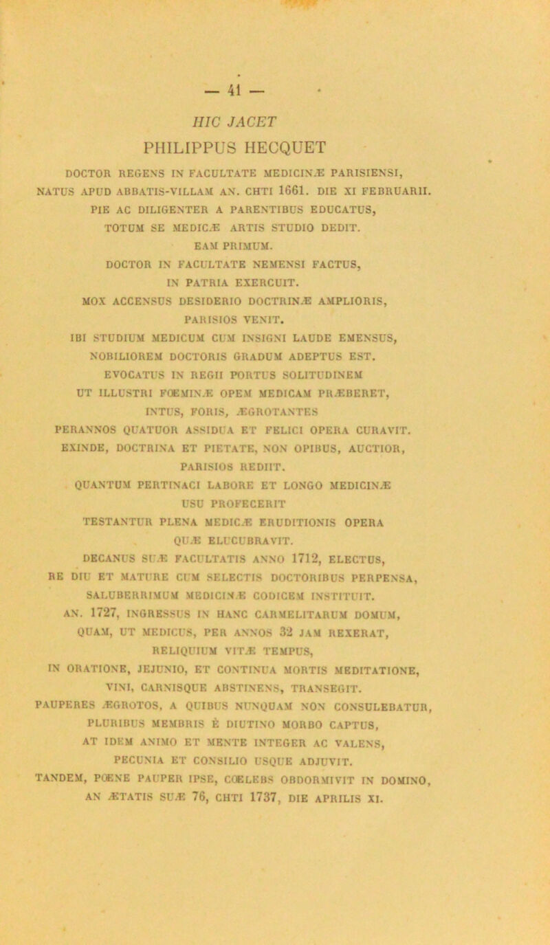 IIIC JACET PHILIPPUS HECQUET DOCTOR REGENS IN FACULTATE MEDICIN-E PARISIENSI, NATUS APUD ABUATIS-VILLAM AN. CHTI 1661. DIE XI FEDRUAR1I PIE AC DILIGENTER A PARENTIBUS EDUCATUS, TOTÜM SE MEDIC.E ARTIS STUDIO DEDIT. EAM PRI.MUM. DOCTOR IN FACULTATE NEMENSI FACTUS, IN PATRIA EXERCUIT. MOX ACCENSÜS DESIDERIO DOCTRIN.E AMPLIORIS, PARISIOS VENIT. IBI STUDIUM MEDICUM CU.M INSIGNI LAüDE EMENSUS, NOBILIOREM DOCTORIS GRADUM ADEPTUS EST. EVOCATUS in regii portes SOLITUDINEM UT ILLUSTRI FÜEMIN.K OPEM MF.DICAM PR.KBERET, INTUS, FOIUS, ÆGROTANTES PERANNOS QUATUOR ASSIDUA ET FEL1CI OPERA CURAVIT. EXINDE, DOCTRINA ET PIETATE, NON OPIBUS, AUCTIOR, PARISIOS REDIIT. QUANTUM PERTINACI LABORE ET LONGO MEDICINÆ USU PROFECEIUT TESTANTUR PLENA MEDIC.E ERUDITIONIS OPERA QU.E ELUCUBRAVIT. DECANl’S SU.E FACULTATIS ANNO 1712, ELECTUS, RE DIU ET MATURE CUM SELECTIS DOCTORIBUS PERPENSA, SALUBERRIMUM MEDICINE CODICEM INSTITUIT. AN. 1727, INGRESSUS IN HANC CARMELITARUM DOMUM, QUAM, UT MEDICUS, PER ANNOS 32 JAM REXERAT, RELIQUIUM VIT.E TEMPUS, IN ORATIONE, JEJUNIO, ET CONTINUA MORTIS MEDITATIONE, VINT, CARNISQUE ABSTINENS, TRANSEGIT. PAUPERES ÆGROT0S, A QUIBUS NUNQÜAM NON CONSULEBATUR PLURIBUS MEMBRIS È DlUTINO MORBO CAPTUS, AT IDEM ANIMO ET MENTE INTEGER AC VALENS, PECUNIA ET CONSILIO USQUE ADJUVIT. TANDEM, POENE PAUPER IPSE, COELEBS OBDORMIVIT IN DOMINO AN ÆTATIS SUÆ 76, CHTI 1737, DIE APRILIS XI.