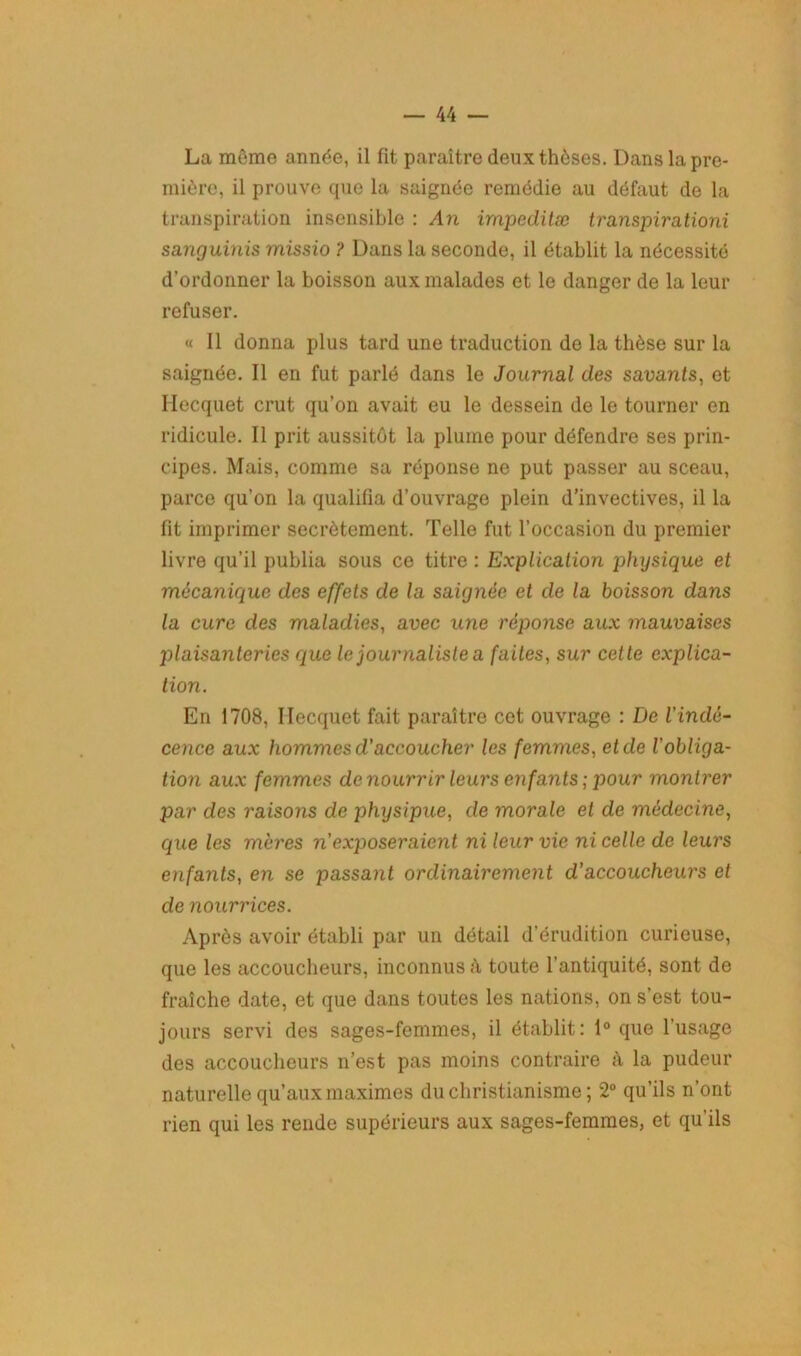 La môme année, il fit paraître deux thèses. Dans la pre- mière, il prouve que la saignée remédie au défaut de la transpiration insensible : An impeditæ transpirationi sanguinis rnissio ? Dans la seconde, il établit la nécessité d’ordonner la boisson aux malades et le danger de la leur refuser. « Il donna plus tard une traduction de la thèse sur la saignée. Il en fut parlé dans le Journal des savants, et Hecquet crut qu’on avait eu le dessein de le tourner en ridicule. Il prit aussitôt la plume pour défendre ses prin- cipes. Mais, comme sa réponse ne put passer au sceau, parce qu’on la qualifia d’ouvrage plein d’invectives, il la fit imprimer secrètement. Telle fut l’occasion du premier livre qu’il publia sous ce titre : Explication physique et mécanique des effets de la saignée et de la boisson dans la cure des maladies, avec une réponse aux mauvaises plaisanteries que le journaliste a faites, sur cette explica- tion. En 1708, Hecquet fait paraître cet ouvrage : De l'indé- cence aux hommes d’accoucher les femmes, et de Vobliga- tion aux femmes de nourrir leurs enfants ; pour montrer par des raisons de physipue, de morale et de médecine, que les mères n’exposeraient ni leur vie ni celle de leurs enfants, en se passant ordinairement d’accoucheurs et de nourrices. Après avoir établi par un détail d’érudition curieuse, que les accoucheurs, inconnus h toute l’antiquité, sont de fraîche date, et que dans toutes les nations, on s’est tou- jours servi des sages-femmes, il établit: 1° que l’usage des accoucheurs n’est pas moins contraire à la pudeur naturelle qu’aux maximes du christianisme ; 2° qu’ils n’ont rien qui les rende supérieurs aux sages-femmes, et qu’ils