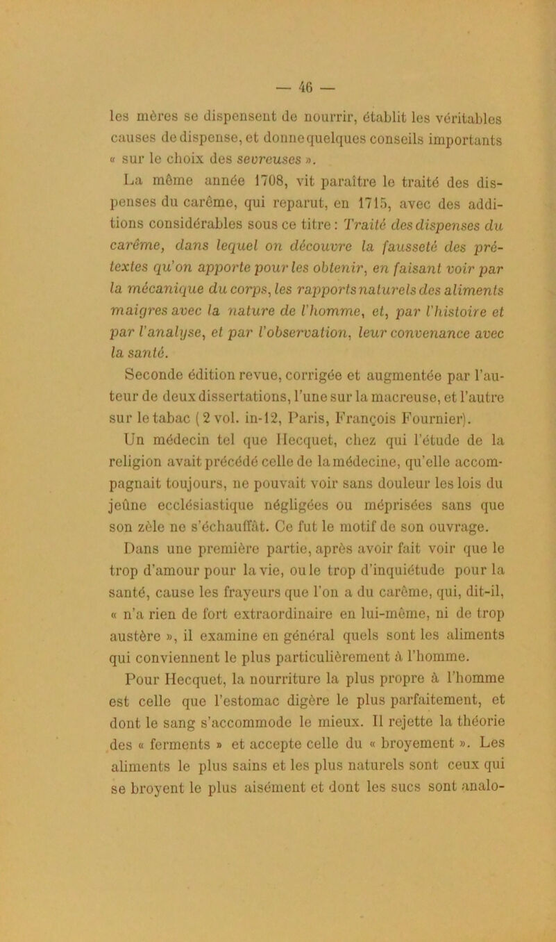 les mères se dispensent de nourrir, établit les véritables causes de dispense, et donne quelques conseils importants a sur le choix des sevreuses ». La môme année 1708, vit paraître le traité des dis- penses du carême, qui reparut, en 1715, avec des addi- tions considérables sous ce titre: Traité des dispenses du carême, dans lequel on découvre la fausseté des pré- textes qu’on apporte pour les obtenir, en faisant voir par la mécanique du corps, les rapports naturels des aliments maigres avec la nature de l'homme, et, par l'histoire et par l'analyse, et par l’observation, leur convenance avec la santé. Seconde édition revue, corrigée et augmentée par l’au- teur de deux dissertations, l’une sur la macreuse, et l’autre sur le tabac (2 vol. in-12, Paris, François Fournier). Un médecin tel que Ilecquet, chez qui l’étude de la religion avait précédé celle de la médecine, qu’elle accom- pagnait toujours, ne pouvait voir sans douleur les lois du jeûne ecclésiastique négligées ou méprisées sans que son zèle ne s’échauffât. Ce fut le motif de son ouvrage. Dans une première partie, après avoir fait voir que le trop d’amour pour la vie, ouïe trop d’inquiétude pour la santé, cause les frayeurs que l’on a du carême, qui, dit-il, « n’a rien de fort extraordinaire en lui-même, ni de trop austère », il examine en général quels sont les aliments qui conviennent le plus particulièrement à l’homme. Pour Ilecquet, la nourriture la plus propre à l’homme est celle que l’estomac digère le plus parfaitement, et dont le sang s’accommode le mieux. Il rejette la théorie des « ferments » et accepte celle du « broyement ». Les aliments le plus sains et les plus naturels sont ceux qui se broyent le plus aisément et dont les sucs sont analo-