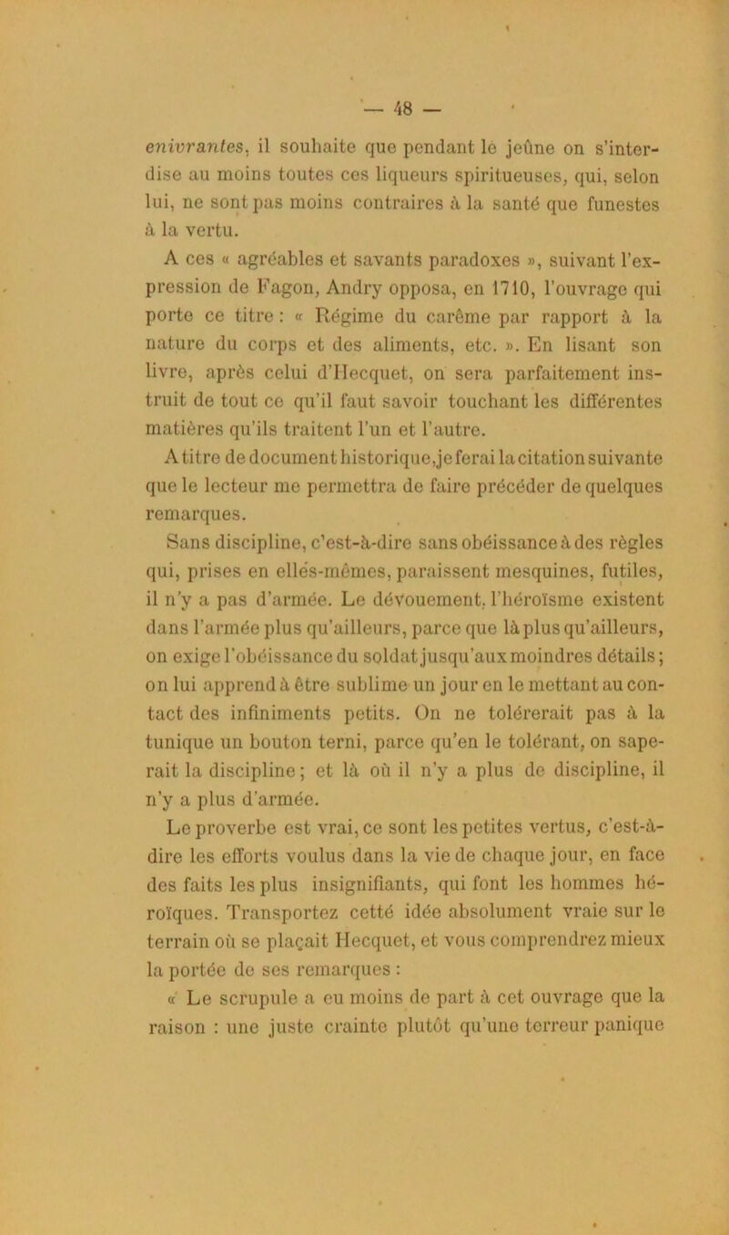 enivrantes, il souhaite que pendant le jeûne on s’inter- dise au moins toutes ces liqueurs spiritueuses, qui, selon lui, ne sont pas moins contraires à la santé que funestes à la vertu. A ces « agréables et savants paradoxes », suivant l’ex- pression de Fagon, Andry opposa, en 1710, l’ouvrage qui porte ce titre : « Régime du carême par rapport à la nature du corps et des aliments, etc. ». En lisant son livre, après celui d’IIecquet, on sera parfaitement ins- truit de tout ce qu’il faut savoir touchant les différentes matières qu’ils traitent l’un et l’autre. A titre de document historique,je ferai la citation suivante que le lecteur me permettra de faire précéder de quelques remarques. Sans discipline, c’est-à-dire sans obéissance à des règles qui, prises en elles-mêmes, paraissent mesquines, futiles, il n’y a pas d’armée. Le dévouement, l’héroïsme existent dans l’armée plus qu’ailleurs, parce que là plus qu’ailleurs, on exige l’obéissance du soldat jusqu’aux moindres détails ; on lui apprend à être sublime un jour en le mettant au con- tact des infiniments petits. On ne tolérerait pas à la tunique un bouton terni, parce qu’en le tolérant, on sape- rait la discipline; et là où il n’y a plus de discipline, il n’y a plus d’armée. Le proverbe est vrai, ce sont les petites vertus, c’est-à- dire les efforts voulus dans la vie de chaque jour, en face des faits les plus insignifiants, qui font les hommes hé- roïques. Transportez cetté idée absolument vraie sur le terrain où se plaçait Ilecquet, et vous comprendrez mieux la portée de ses remarques : « Le scrupule a eu moins de part à cet ouvrage que la raison : une juste crainte plutôt qu’une terreur panique