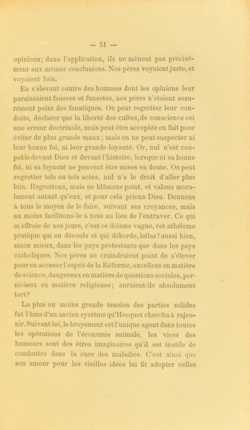 opinions; dans l’application, ils ne mènent pas précisé- ment aux mêmes conclusions. Nos pères voyaient juste, et voyaient loin. En s'élevant contre des hommes dont les opinions leur paraissaient fausses et funestes, nos pères n'étaient assu- rément point des fanatiques. On peut regretter leur con- duite, déclarer que la liberté des cultes, de conscience est une erreur doctrinale, mais peut être acceptée en fait pour éviter de plus grands maux ; mais on ne peut suspecter ni leur bonne foi, ni leur grande loyauté. Or, nul n’est cou- pabledevant Dieu et devant l’histoire, lorsque ni sa bonne foi, ni sa loyauté ne peuvent être mises en doute. On peut regretter tels ou tels actes, nul n’a le droit d’aller plus loin. Regrettons, mais ne blâmons point, et valons mora- lement autant qu’eux, et pour cela prions Dieu. Donnons à tous le moyen de le faire, suivant ses croyances, mais au moins facilitons-le à tous au lieu de l’entraver. Ce qui m’effraie de nos jours, c’est ce déisme vague, cet athéisme pratique qui en découle et qui déborde, hélas ! aussi bien, sinon mieux, dans les pays protestants que dans les pays catholiques. Nos pères ne craindraient point de s’élever pour en accuser l’esprit de la Réforme, excellent en matière de science, dangereux en matière de questions sociales, per- nicieux en matière religieuse; auraient-ils absolument tort? La plus ou moins grande tension des parties solides fut l ame d’un ancien système qu’l Iecquet chercha à rajeu- nir.Suivant lui. le broyement est l'unique agentdans toutes les opérations de l’économie animale, les vices des humeurs sont des êtres imaginaires qu’il est inutile de combattre dans la cure des maladies. C’est ainsi que son amour pour les vieilles idées lui lit adopter celles