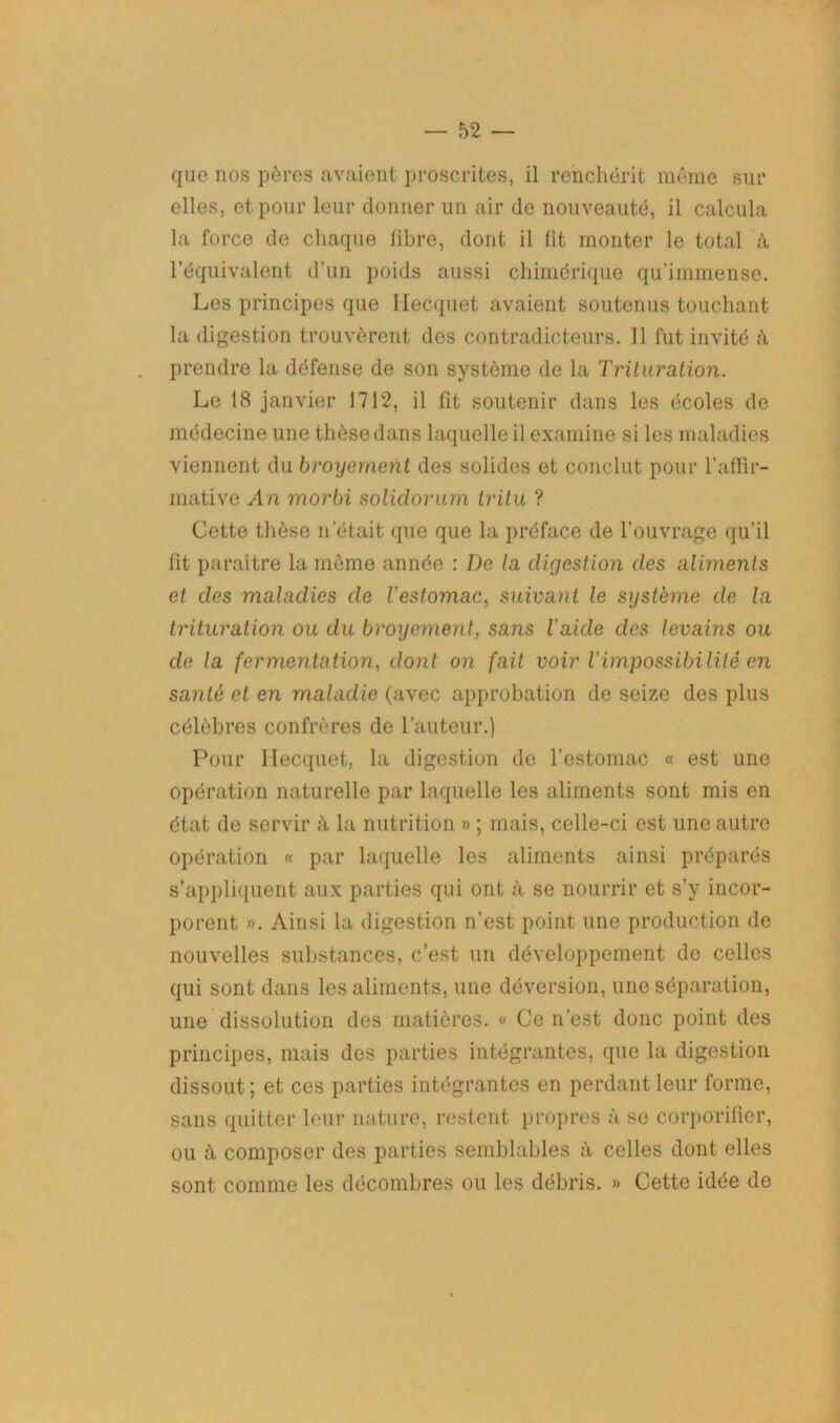 que nos pères avaient proscrites, il renchérit même sur elles, et pour leur donner un air de nouveauté, il calcula la force de chaque libre, dont il fit monter le total à l’équivalent d’un poids aussi chimérique qu’immense. Les principes que Ilecquet avaient soutenus touchant la digestion trouvèrent des contradicteurs. 11 fut invité à prendre la défense de son système de la Trituration. Le 18 janvier 1712, il fit soutenir dans les écoles de médecine une thèse dans laquelle il examine si les maladies viennent du broyement des solides et conclut pour l’affir- mative An morbi solidorum tritu ? Cette thèse n’était que que la préface de l’ouvrage qu’il fit paraître la même année : De la digestion des aliments et des maladies de l'estomac, suivant le système de la trituration ou du broyement, sans l'aide des levams ou de la fermentation, dont on fait voir l'impossibilité en sa nié et en maladie (avec approbation de seize des plus célèbres confrères de l’auteur.) Pour Ilecquet, la digestion de l’estomac « est une opération naturelle par laquelle les aliments sont mis en état de servir à la nutrition » ; mais, celle-ci est une autre opération « par laquelle les aliments ainsi préparés s’appliquent aux parties qui ont à se nourrir et s’y incor- porent ». Ainsi la digestion n’est point une production de nouvelles substances, c’est un développement de celles qui sont dans les aliments, une déversion, une séparation, une dissolution des matières. « Ce n’est donc point des principes, mais des parties intégrantes, que la digestion dissout ; et ces parties intégrantes en perdant leur forme, sans quitter leur nature, restent propres à se corporilier, ou à composer des parties semblables à celles dont elles sont comme les décombres ou les débris. » Cette idée de