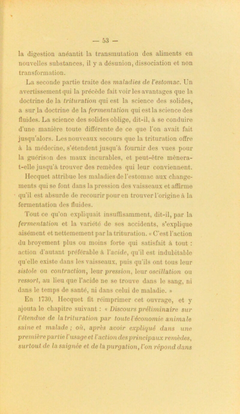 la digestion anéantit la transmutation des aliments en nouvelles substances, il y a désunion, dissociation et non transformation. La seconde partie traite des maladies de l'estomac. Un avertissement qui la précède fait voir les avantages que la doctrine de la trituration qui est la science des solides, a sur la doctrine de la fermentation qui est la science des fluides. La science des solides oblige, dit-il, à se conduire d’une manière toute différente de ce que l’on avait fait jusqu’alors. Les nouveaux secours que la trituration offre à la médecine, s’étendent jusqu'à fournir des vues pour la guérison des maux incurables, et peut-être mènera- t-elle jusqu'à trouver des remèdes qui leur conviennent. llecquet attribue les maladies de l’estomac aux change- ments qui se font dans la pression des vaisseaux et affirme qu’il est absurde de recourir pour en trouver l’origine à la fermentation des fluides. Tout ce qu’on expliquait insuffisamment, dit-il, par la fermentation et la variété de ses accidents, s’explique aisément et nettemeiuent par la trituration. « C’est l’action du broyement plus ou moins forte qui satisfait à tout : action d'autant préférable à l'acide, qu'il est indubitable qu’elle existe dans les vaisseaux, puis qu’ils ont tous leur sistole ou contraction, leur pression, leur oscillation ou ressort, au lieu que l’acide ne se trouve dans le sang, ni dans le temps de santé, ni dans celui de maladie. » En 1730, llecquet fit réimprimer cet ouvrage, et y ajouta le chapitre suivant : « Discours préliminaire sur l'étendue de la trituration par touteiéconomie animale saine et malade ; où, après avoir expliqué dans une première partie l'usage et l'action des principaux remèdes, surtout de la saignée et de la purgation, ion répond dans