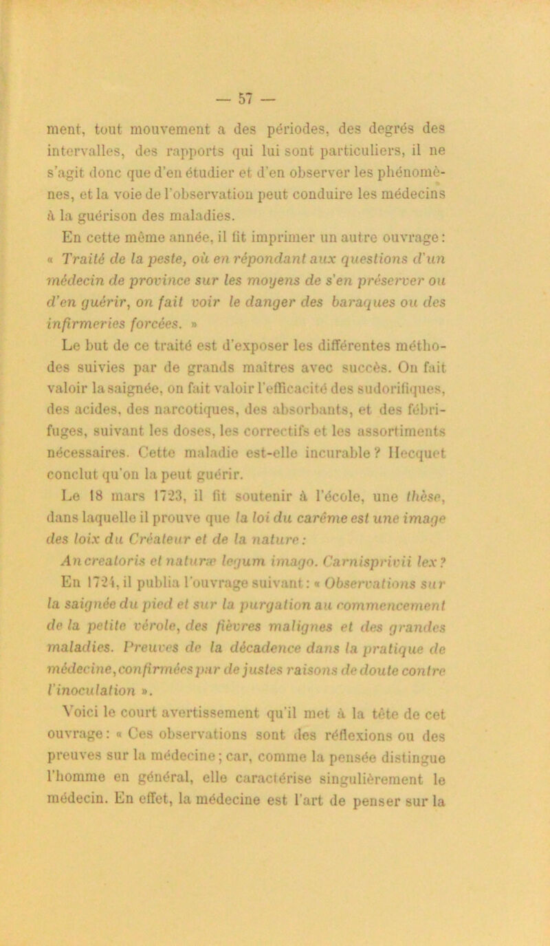 ment, tout mouvement a des périodes, des degrés des intervalles, des rapports qui lui sont particuliers, il ne s’agit donc que d’en étudier et d'en observer les phénomè- nes, et la voie de l’observation peut conduire les médecins jï la guérison des maladies. En cette même année, il lit imprimer un autre ouvrage: « Traité de la peste, où en répondant aux questions d'un médecin de province sur les moyens de s'en préserver ou d’en quérir, on fait voir le danger des baraques ou des infirmeries forcées. » Le but de ce traité est d’exposer les différentes métho- des suivies par de grands maîtres avec succès. On fait valoir la saignée, on fait valoir l’efficacité des sudorifiques, des acides, des narcotiques, des absorbants, et des fébri- fuges, suivant les doses, les correctifs et les assortiments nécessaires. Cette maladie est-elle incurable? llecquet conclut qu’on la peut guérir. Le 18 mars 17*23, il fit soutenir à l’école, une thèse, dans laquelle il prouve que la loi du carême est une image des loix du Créateur et de la nature: Ancreatoris et naturæ legum imago. Carnisprivii lex? En 17*24, il publia l’ouvrage suivant : « Observations sur la saignée du pied et sur la purgation au commencement de la petite vérole, des fièvres malignes et des grandes maladies. Preuves de la décadence dans la pratique de médecine, confirmées par de justes raisons de doute contre l'inoculation ». Voici le court avertissement qu’il met à la tête de cet ouvrage : « Ces observations sont des réflexions ou des preuves sur la médecine; car, comme la pensée distingue 1 homme en général, elle caractérise singulièrement le médecin. En effet, la médecine est l'art de penser sur la