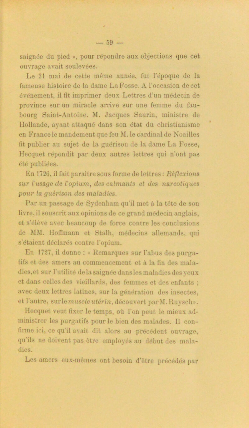 saignée du pied », pour répondre aux objections que cet ouvrage avait soulevées. Le 31 mai de cette même année, fut l’époque de la fameuse histoire de la dame La Fosse. A l’occasion de cet événement, il fit imprimer deux Lettres d’un médecin de province sur un miracle arrivé sur une femme du fau- bourg Saint-Antoine. M. Jacques Saurin, ministre de Hollande, ayant attaqué dans son état du christianisme en France le mandement que feu M. le cardinal de Noailles fit publier au sujet de la guérison de la dame La Fosse, Hecquet répondit par deux autres lettres qui n’ont pas été publiées. En 1726, il fait paraître sous forme de lettres : Réflexions sur l'usage de l'opium, des calmants et des narcotiques pour la guérison des maladies. Par un passage de Sydenham qu’il met à la tête de son livre, il souscrit aux opinions de ce grand médecin anglais, et s’élève avec beaucoup de force contre les conclusions de MM. Hoffmann et Stalh, médecins allemands, qui s’étaient déclarés contre l’opium. En 1727, il donne : « Remarques sur l’abus des purga- tifs et des amers au commencement et à la fin des mala- dies,et sur l'utilité de la saignée dans les maladies dos yeux et dans celles des vieillards, des femmes et des enfants ; avec deux lettres latines, sur la génération des insectes, et l'autre, surie muscle utérin, découvert parM. Ruysch». Hecquet veut fixer le temps, où l’on peut le mieux ad- ministrer les purgatifs pour le bien des malades. Il con- firme ici, ce qu il avait dit alors au précédent ouvrage, qu ils ne doivent pas être employés au début des mala- dies. Les amers eux-mêmes ont besoin d’être précédés par