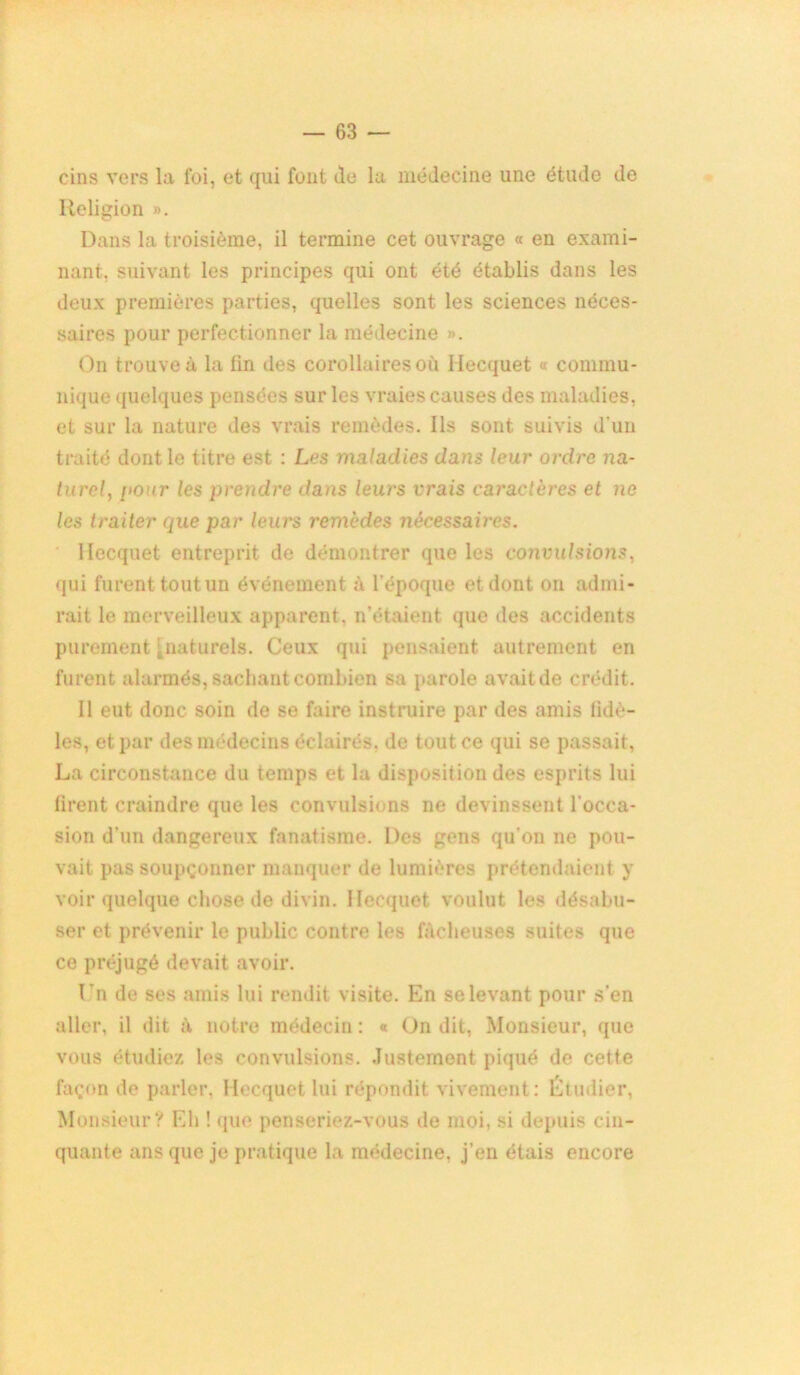 cins vers la foi, et qui font île la médecine une étude de Religion ». Dans la troisième, il termine cet ouvrage « en exami- nant. suivant les principes qui ont été établis dans les deux premières parties, quelles sont les sciences néces- saires pour perfectionner la médecine ». On trouve à la tin des corollaires où Hecquet « commu- nique quelques pensées sur les vraies causes des maladies, et sur la nature des vrais remèdes. Ils sont suivis d’un traité dont le titre est : Les maladies dans leur ordre na- turel, [iour les prendre dans leurs vrais caractères et ne les traiter que par leurs remèdes nécessaires. Hecquet entreprit de démontrer que les convulsions, qui furent tout un événement à l’époque et dont on admi- rait le merveilleux apparent, n’étaient que des accidents purement ' naturels. Ceux qui pensaient autrement en furent alarmés, sachant combien sa parole avaitde crédit. Il eut donc soin de se faire instruire par des amis fidè- les, et par des médecins éclairés, de tout ce qui se passait, La circonstance du temps et la disposition des esprits lui tirent craindre que les convulsions ne devinssent l'occa- sion d’un dangereux fanatisme. Des gens qu'on ne pou- vait pas soupçonner manquer de lumières prétendaient y voir quelque chose de divin. Hecquet voulut les désabu- ser et prévenir le public contre les fâcheuses suites que ce préjugé devait avoir. Ln de ses amis lui rendit visite. En se levant pour s’en aller, il dit à notre médecin : « On dit, Monsieur, que vous étudiez les convulsions. Justement piqué de cette façon de parler. Hecquet lui répondit vivement: Étudier, Monsieur? Eh ! que penseriez-vous de moi, si depuis cin- quante ans que je pratique la médecine, j’en étais encore
