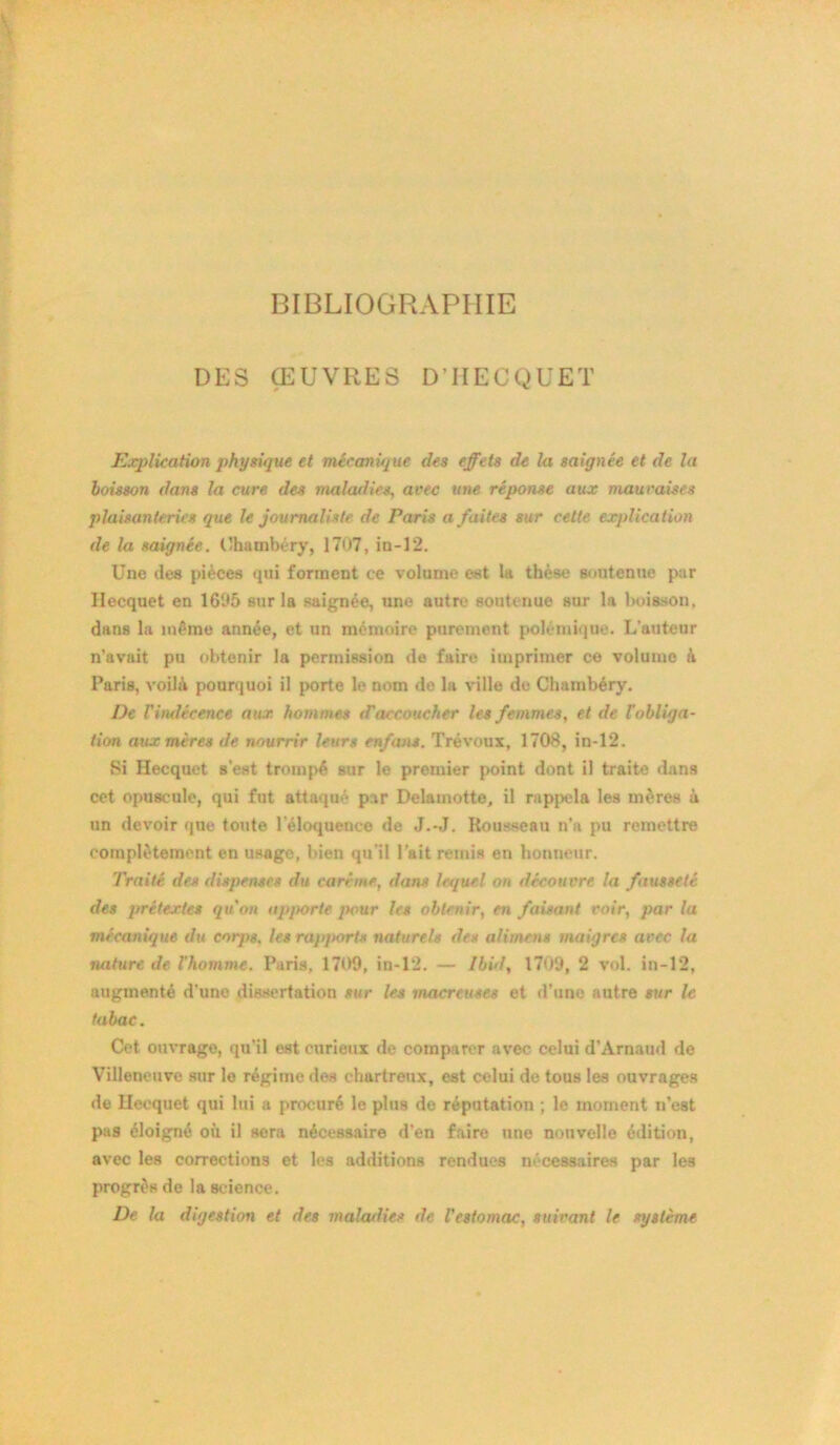 BIBLIOGRAPHIE DES ŒUVRES D’HECQUET Explication physique et mécanique des effets de la saignée et de la boisson dans la cure des maladies, avec une réponse aux mauvaises plaisanteries que le journaliste de Paris a faites sur cette explication de la saignée. Chambéry, 1707, in-12. Une des pièces qui forment ce volume est la thèse soutenue par Ilecquet en 1695 sur la saignée, une autre soutenue sur la boisson, dans la même année, et un mémoire purement polémique. L'auteur n’avait pu obtenir la permission de faire imprimer ce volume à Paris, voilà pourquoi il porte le nom do la ville de Chambéry. De l'indécence aux hommes d'accoucher les femmes, et de l'obliga- tion aux mères de nourrir leurs enfans. Trévoux, 1708, in-12. Si Hecquet Best trompé sur le premier point dont il traite dans cet opuscule, qui fut attaqué par Delamotte, il rappela les mères à un devoir que toute l'éloquence de J.-J. Rousseau n’a pu remettre complètement en usage, bien qu’il l’ait remis en honneur. Traité des dispenses du carême, dans lequel on découvre la fausseté des prétextes qu'on apporte pour les obtenir, en faisant voir, par la mécanique du corps, les rapports naturels des alimcns maigres avec la luiture de l'homme. Paris, 1709, in-12. — Ibid, 1709, 2 vol. in-12, augmenté d’une dissertation sur les macreuses et d’une autre sur le tabac. Cet ouvrage, qu’il est curieux de comparer avec celui d’Arnaud de Villeneuve sur le régime des chartreux, est celui de tous les ouvrages de Ilecquet qui lui a procuré le plus de réputation ; le moment n’est pas éloigné où il sera nécessaire d’en faire une nouvelle édition, avec les corrections et les additions rendues nécessaires par les progrès de la science. De la digestion et des maladies de l’estomac, suivant le système