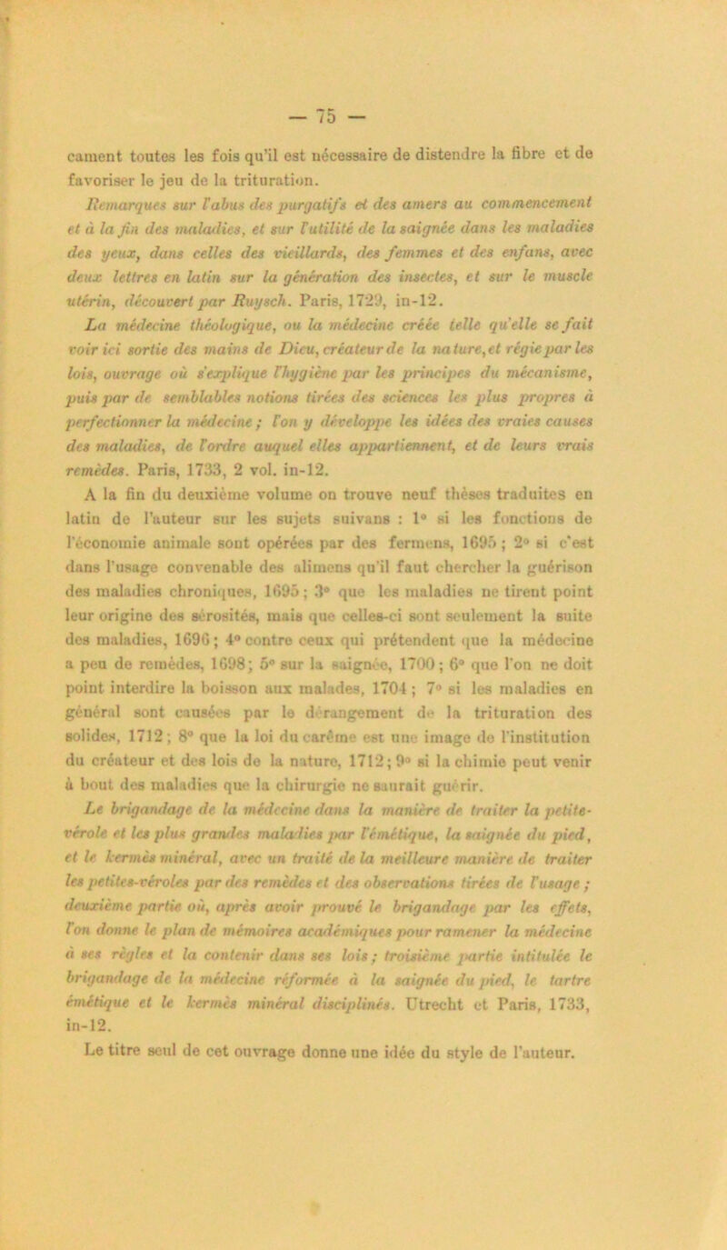 cament toutes les fois qu’il est nécessaire de distendre la fibre et de favoriser le jeu de la trituration. Remarques sur l'abus des purgatifs et des amers au commencement et à la fin des maladies, et sur Tutilitè de la saignée dans les maladies des yeux, dans celles des vieillards, des femmes et des enfans, avec deux lettres en latin sur la génération des insectes, et sur le muscle utérin, découvert par Ruysch. Paris, 1729, in-12. La médecine théologique, ou la médecine créée telle qu'elle se fait voir ici sortie des mains de Dieu, créateur de la nature,et régie pur les lois, ouvrage où s'explique {hygiène par les principes du mécanisme, puis par de semblables notions tirées des sciences les plus propres à perfectionner lu médecine ; l’on y développe les idées des vraies causes des maladies, de Tordre au/juel elles appartiennent, et de leurs vrais remèdes. Paris, 1733, 2 vol. in-12. A la fin du deuxième volume on trouve neuf thèses traduites en latin de l’auteur sur les sujets suivans : 1° si les fonctions de l'économie animale sont opérées par des fermons, 1695; 2° si c'est dans l’usage convenable des alimens qu’il faut chercher la guérison des maladies chroniques, 1695; 3° que les maladies ne tirent point leur origine des Bérosités, mais que celles-ci sont seulement la suite des maladies, 1696; 4° contre ceux qui prétendent que la médecine a peu de remèdes, 1698; 5° sur la saignée, 1700; 6° que l’on ne doit point interdire la boisson aux malades, 1704 ; 7° si les maladies en général sont causées par le dérangement de la trituration des solides, 1712; 8° que la loi du carême est une image de l’institution du créateur et des lois de la nature, 1712; 9° si la chimie peut venir à bout des maladies que la chirurgie no saurait guérir. Le brigandage de la médecine dans la manière de traiter la petite- vérole et les plus gramles maladies jtar Témétique, la saignée du pied, et le kermès minéral, avec un traité de la meilleure manière de traiter les petites-véroles par des remèdes et des observations tirées de T usage ; deuxième partie où, après avoir prouvé le brigandage par les effets, Ion donne le plan de mémoires académiques pour ramener la médecine « ses règles et la contenir dans ses lois; troisième partie intitulée le brigandage de la médecine réformée à la saignée du pied, le tartre émétique et le kermès minéral disciplinés. Utrecht et Paris, 1733, in-12. Le titre seul de cet ouvrage donne une idée du style de l’auteur.