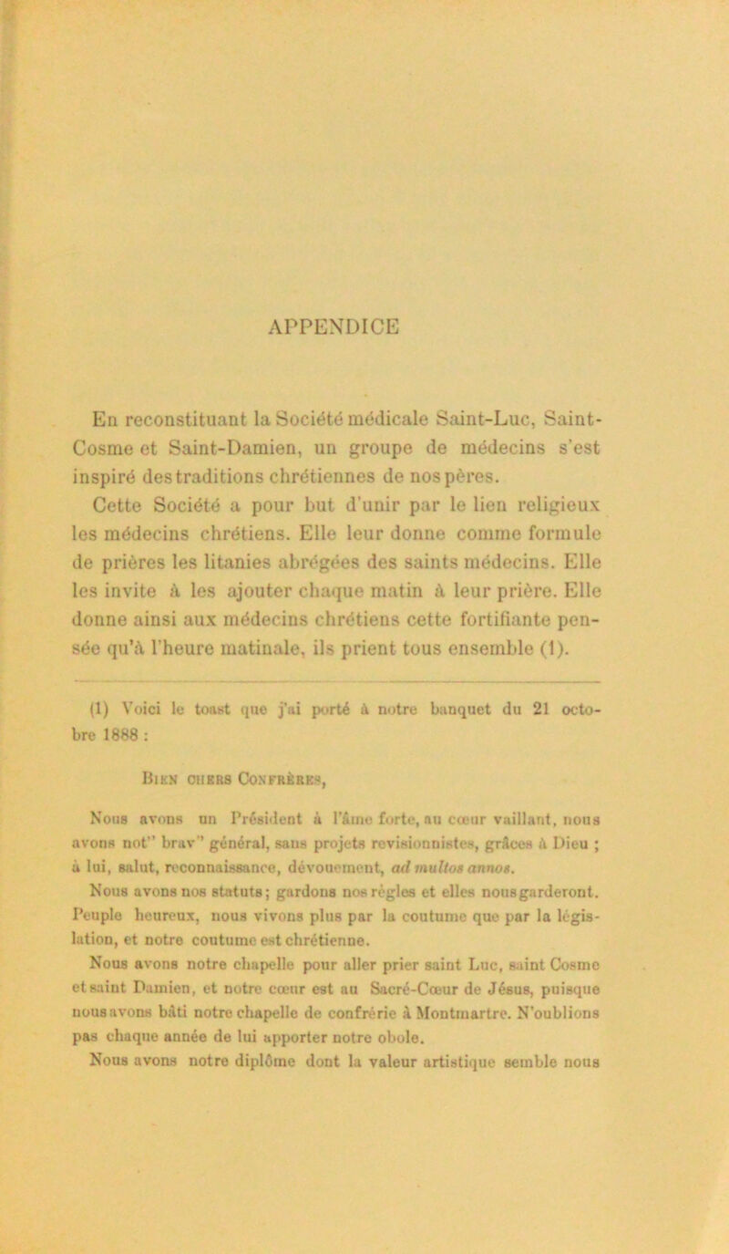APPENDICE En reconstituant la Société médicale Saint-Luc, Saint- Cosme et Saint-Damien, un groupe de médecins s’est inspiré des traditions chrétiennes de nos pères. Cette Société a pour but d’unir par le lien religieux les médecins chrétiens. Elle leur donne comme formule de prières les litanies abrégées des saints médecins. Elle les invite à les ajouter chaque matin à leur prière. Elle donne ainsi aux médecins chrétiens cette fortifiante pen- sée qu’à l’heure matinale, ils prient tous ensemble (1). (1) Voici le toast que j’ai porté à notre banquet du 21 octo- bre 1888 : Bien oh ers Confrères, Nous avons nn Président à l’&rnc forte, nu cœur vaillant, nous avons not brav” général, sans projets révisionnistes, grâces à Dieu ; ù lui, s&lut, reconnaissance, dévouement, ad multos annos. Nous avons nos statuts; gardons nos régies et elles nousgarderont. Peuple heureux, nous vivons plus par la coutume que par la légis- lation, et notre coutume est chrétienne. Nous avons notre chapelle pour aller prier saint Luc, saint Cosme et saint Damien, et notre cœnr est au Sacré-Cœur de Jésus, puisque uous avons bâti notre chapelle de confrérie à Montmartre. N'oublions pas chaque année de lui apporter notre obole. Nous avons notre diplôme dont la valeur artistique semble nous