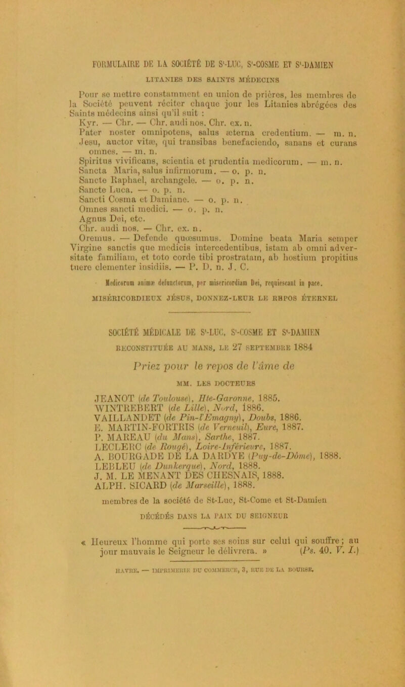 FORMULAIRE DE LA SOCIÉTÉ DE S'-LUC, S'-COSME ET S'-DAMIEN LITANIES DES SAINTS MÉDECINS Pour so mettre constamment en union de prières, les membres do la Société peuvent réciter chaque jour les Litanies abrégées des Saints médecins ainsi qu’il suit : Kyr. — Chr. — Chr. audinos. Chr. ex. n. Pater noster omnipotens, salus æterna credentium. — m. n. Jesu, auctor vitæ, qui transibas benefaciendo, sanans et curans omnes. — m. n. Spiritus vivificans, seientia et prudentia medicormn. — m. n. Sancta Maria, salus iniirmorum.—o. p. n. Sancte Raphaël, archangele. — o. p. n. Sancte Luca. — o. p. n. Sancti Cosma etDamiano. — o. p. n. Omnes sancti medici. — o. p. n. Agnus Dei, etc. Chr. audi nos. — Chr. ex. n. O remus. — Defende quœsumus. Domine beata Maria semper Virgine sanctis que medicis intereedentibus, istam ab omni adver- sitate familiam, et toto corde tibi prostratam, ab hostium propitius tuere clementer insidiis. — P. D. n. J. C. Mrdicorum aoim» dcfunttoriim, per mistricordiam Dei, requiestanl in pâte. MISÉRICORDIEUX JÉSUS, DONNEZ-LEUR LE RHPOS ÉTERNEL SOCIÉTÉ MÉDICALE DE S'-LÜC, S'-COSME ET S'-DAMIEN RECONSTITUÉE AU MANS, LE 27 SEPTEMBRE 1884 Priez pour le repos cle l'âme de MM. LES DOCTEURS JEANOT (de Toulouse), Hle-Garorme, 1885. YVINTREBERT (de Lille), Nord, 1886. VAILLANDET (de Pin-l’Emagny), Doubs, 1886. E. MART1N-FORTRIS (de Vemeuil), Eure, 1887. P. MAREAU (du Mans), Sarthe, 1887. LECLERC (de Rouge), Loire-Inférieure, 1887. A. BOURGADE I)É LA DARDYE (Puy-de-Dôme), 1888. LEBLEU (de Dunkerque), Nord, 1888. J. M. LE MENANT DES CHESNAIS, 1888. ALPH. SICARD (de Marseille), 1888. membres de la société de St-Luc, St-Come et St-Damieii DÉCÉDÉS DANS LA PAIX DU SEIGNEUR »- - -T1-JL.IT^ ..-n. « Heureux l’homme qui porte ses soins sur celui qui souffre ; nu jour mauvais le Seigneur le délivrera. » (Ps. 40. V, /.) HAVRE. — IMPRIMERIE 1)U COMMERCE, 3, RUE DE LA BOURSE.