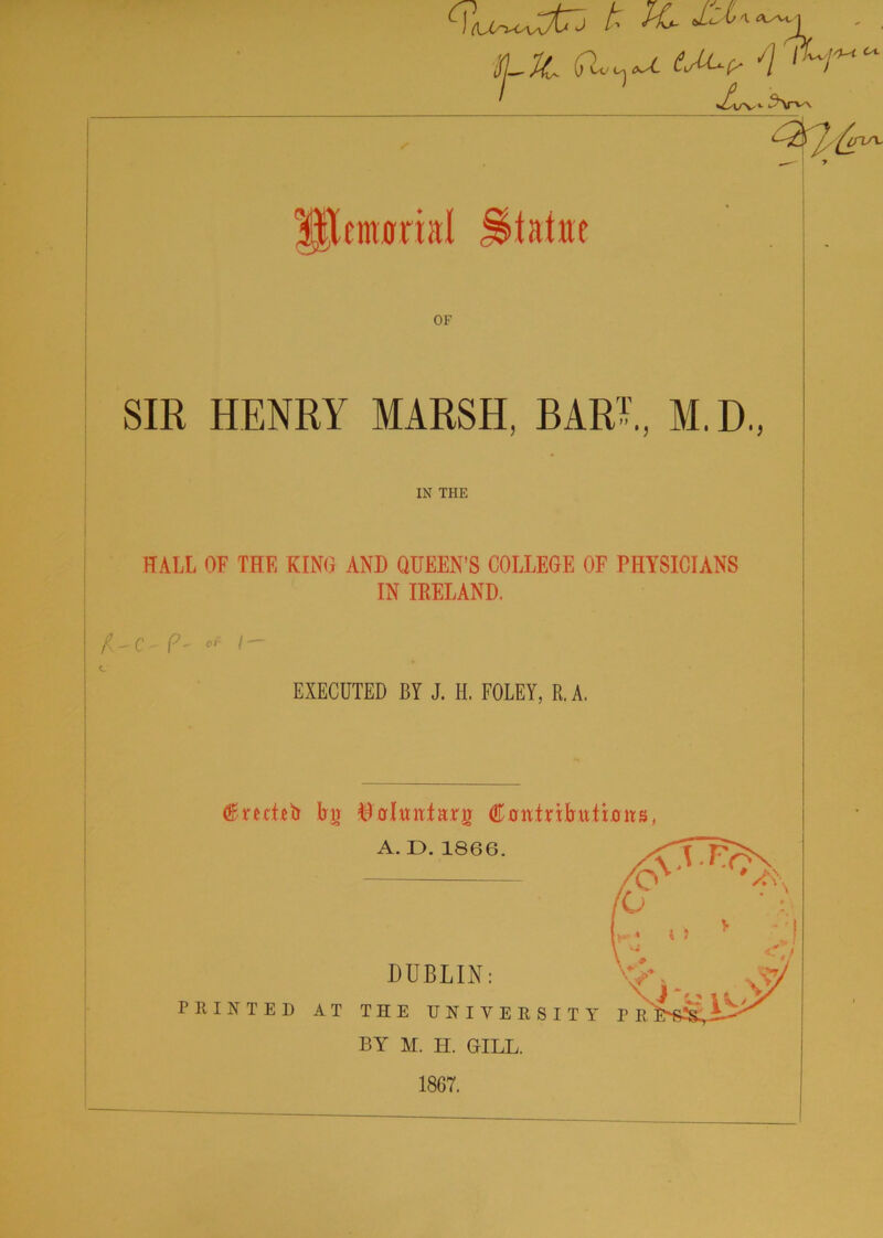 k fC. ■SLJC (Tkc,^ tM*? L'1/ 1 L. v ^Sr'^- ^7^ 40/V Ultmonal Statue OF SIR HENRY MARSH, BARE, M.D., IN THE HALL OF THE KING AND QUEEN’S COLLEGE OF PHYSICIANS IN IRELAND. X'C-?- ^ /— c EXECUTED BY J. II. FOLEY, R, A. (Kmieb bir ©orlurctacrg Contributbirs, BY M. H. GILL. 18G7.