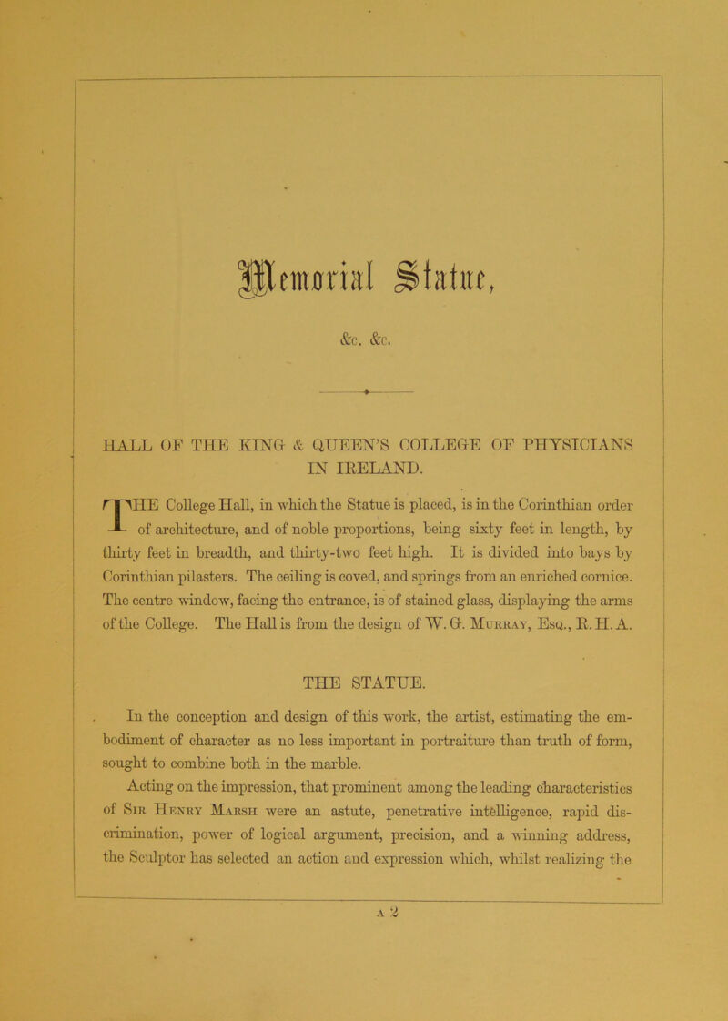 enwria! statue, &c. &c. HALL OF THE KING & GUEEN’S COLLEGE OF PHYSICIANS IN IRELAND. THE College Hall, in which the Statue is placed, is in the Corinthian order of architecture, and of noble proportions, being- sixty feet in length, by thirty feet in breadth, and thirty-two feet high. It is divided into hays by Corinthian pilasters. The ceiling is coved, and springs from an enriched cornice. The centre window, facing the entrance, is of stained glass, displaying the arms of the College. The Hall is from the design of W. G. Murray, Esq., R. H. A. THE STATUE. In the conception and design of this work, the artist, estimating the em- bodiment of character as no less important in portraiture than truth of form, sought to combine both in the marble. Acting on the impression, that prominent among the leading characteristics of Sir Henry Marsh were an astute, penetrative intelligence, rapid dis- crimination, power of logical argument, precision, and a winning address, the Sculptor has selected an action and expression which, Avhilst realizing the