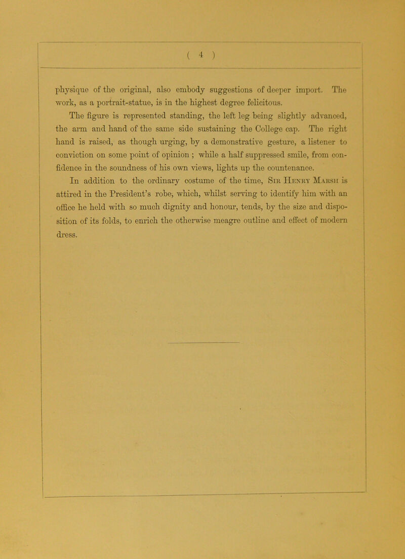 physique of the original, also embody suggestions of deeper import. The work, as a portrait-statue, is in the highest degree felicitous. The figure is represented standing, the left leg being slightly advanced, the arm and hand of the same side sustaining the College cap. The right hand is raised, as though urging, by a demonstrative gesture, a listener to conviction on some point of opinion ; while a half suppressed smile, from con- fidence in the soundness of his own views, lights up the countenance. In addition to the ordinary costume of the time, Sir Henry Marsh is attired in the President’s robe, which, whilst serving to identify him with an office he held with so much dignity and honour, tends, by the size and dispo- sition of its folds, to enrich the otherwise meagre outline and effect of modern dress.