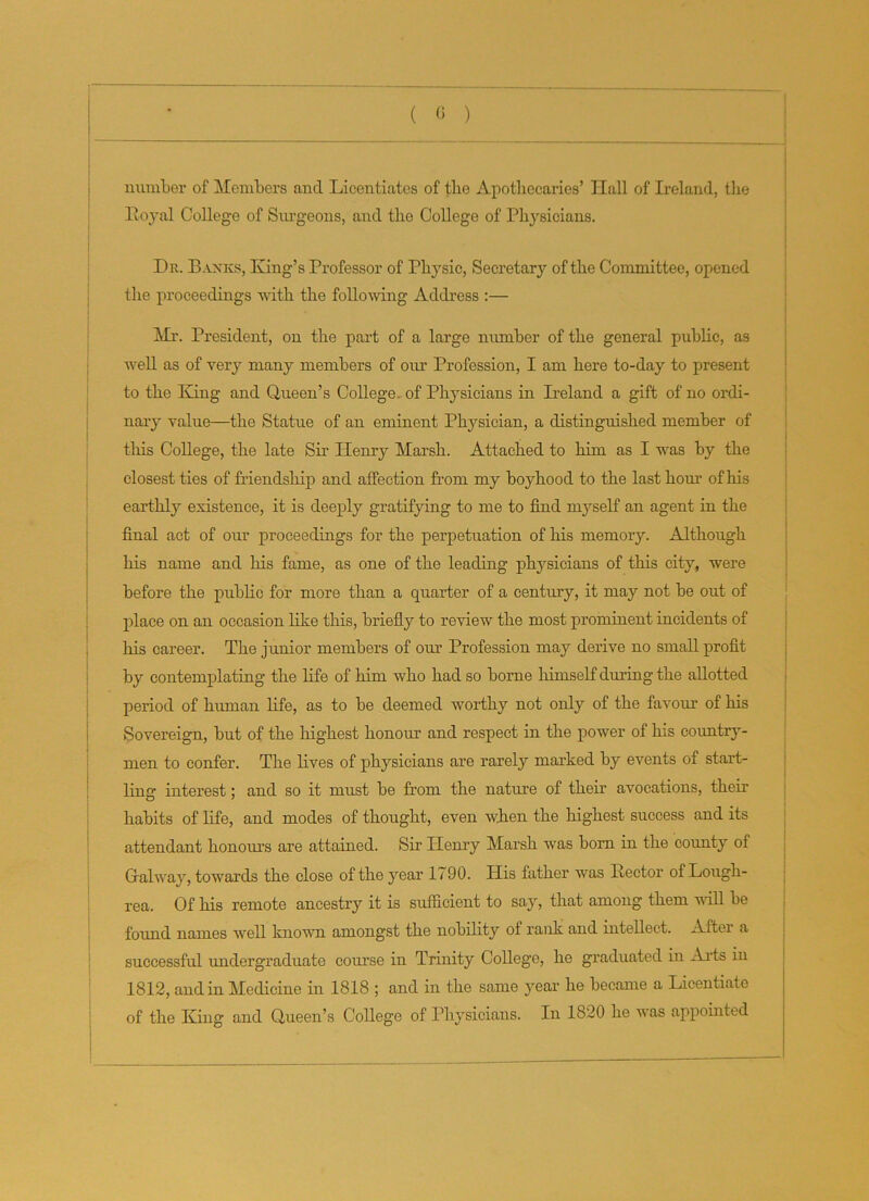 number of Members and Licentiates of tlie Apothecaries’ Ilall of Ireland, the Royal College of Surgeons, and the College of Physicians. Dr. Banks, King’s Professor of Physic, Secretary of the Committee, opened the proceedings with the following Address :— Mr. President, on the part of a large number of the general public, as well as of very many members of our Profession, I am here to-day to present to the King and Queen’s College of Physicians in Ireland a gift of no ordi- nary value—the Statue of an eminent Physician, a distinguished member of this College, the late Sir Henry Marsh. Attached to him as I was by the closest ties of friendship and affection from my boyhood to the last horn of his earthly existence, it is deeply gratifying to me to find myself an agent in the final act of our proceedings for the perpetuation of his memory. Although his name and his fame, as one of the leading physicians of this city, were before the public for more than a quarter of a century, it may not be out of place on an occasion like this, briefly to review the most prominent incidents of his career. The junior members of our Profession may derive no small profit by contemplating the life of him who had so borne himself during the allotted period of human life, as to be deemed worthy not only of the favour of his Sovereign, but of the highest honour and respect in the power of his country- men to confer. The lives of physicians are rarely marked by events of start- ling interest; and so it must be from the nature of their avocations, their habits of life, and modes of thought, even when the highest success and its attendant honour's are attained. Sir Henry Marsh was born in the county of Galway, towards the close of the year 1790. His father was Rector of Lough- rea. Of his remote ancestry it is sufficient to say, that among them will be found names well known, amongst the nobility of rank and intellect. After a successful undergraduate course in Trinity College, he graduated in Arts in 1812, and in Medicine in 1818 ; and in the same year he became a Licentiate of the King and Queen’s College of Physicians. In 1820 he was appointed