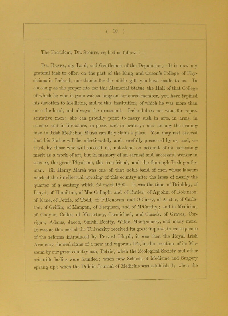 The President, Dr. Stokes, replied as follows:— Dr. Banks, my Lord, and Gentlemen of the Deputation,—It is now my grateful task to offer, on the part of the King and Queen’s College of Phy- sicians in Ireland, our thanks for the noble gift you have made to us. In choosing as the proper site for this Memorial Statue the Hall of that College of which he who is gone was so long an honoured member, you have typified his devotion to Medicine, and to this institution, of which he was more than once the head, and always the ornament. Ireland does not want for repre- sentative men ; she can proudly point to many such in arts, in arms, in science and in literature, in poesy and in oratory; and among the leading men in Irish Medicine, Marsh can fitly claim a place. You may rest assured that his Statue will be affectionately and carefully preserved by us, and, we trust, by those who will succeed us, not alone on account of its surpassing merit as a work of art, but in memory of an earnest and successful worker in science, the great Physician, the true friend, and the thorough Irish gentle- man. Sir Henry Marsh was one of that noble band of men whose labours marked the intellectual uprising of this country after the lapse of nearly the quarter of a century which followed 1800. It was the time of Brinkley, of Lloyd, of Hamilton, of Mac Cullagh, and of Butler, of Apjohn, of Bobinson, of Kane, of Petrie, of Todd, of O’Donovan, and O’Curry, of Anster, of Carle- ton, of Griffin, of Mangan, of Ferguson, and of M‘Carthy ; and in Medicine, of Cheyne, Colies, of Macartney, Carmichael, and Cusack, of Graves, Cor- rigan, Adams, Jacob, Smith, Beatty, Wilde, Montgomery, and many more. It was at this period the University received its great impulse, in consequence of the reforms introduced by Provost Lloyd; it was then the Koyal Dish Academy showed signs of a new and vigorous life, in the creation of its Mu- seum by our great countryman, Petrie; when the Zoological Society and other scientific bodies were founded; when new Schools of Medicine and Surgery sprang up ; when the Dublin Journal of Medicine was established; when the