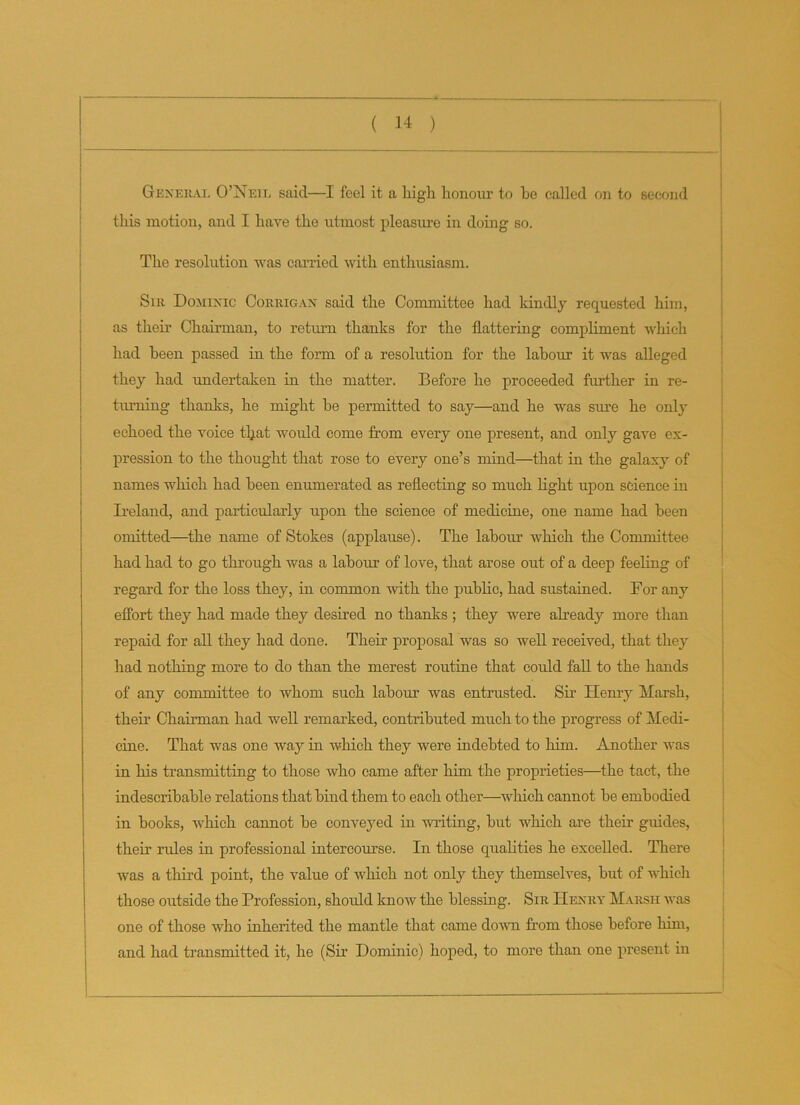 General O’Neil said—I feel it a high honour to he called on to second this motion, and I have the utmost pleasure in doing so. The resolution was carried with enthusiasm. Sir Dominic Corrigan said the Committee had kindly requested him, as their Chairman, to return thanks for the flattering compliment which had been passed in the form of a resolution for the labour it was alleged they had undertaken in the matter. Before he proceeded further in re- turning thanks, he might he permitted to say—and he was sure he only echoed the voice that would come from every one present, and only gave ex- pression to the thought that rose to every one’s mind—that in the galaxy of names which had been enumerated as reflecting so much light upon science in Ireland, and particularly upon the science of medicine, one name had been omitted—the name of Stokes (applause). The labour which the Committee had had to go through was a labour of love, that arose out of a deep feeling of regard for the loss they, in common with the public, had sustained. Dor any effort they had made they desired no thanks ; they were already more than repaid for all they had done. Their proposal was so well received, that they had nothing more to do than the merest routine that could fall to the hands of any committee to whom such labour was entrusted. Sir Henry Marsh, their Chairman had well remarked, contributed much to the progress of Medi- cine. That was one way in which they were indebted to him. Another was in his transmitting to those who came after him the proprieties—the tact, the indescribable relations that bind them to each other—which cannot he embodied in books, which cannot be conveyed in writing, but which are their guides, their rules in professional intercourse. In those qualities he excelled. There was a third point, the value of which not only they themselves, hut of which those outside the Profession, should know the blessing. Sir Henry Marsh was one of those who inherited the mantle that came down from those before him, and had transmitted it, he (Sir Dominic) hoped, to more than one present in