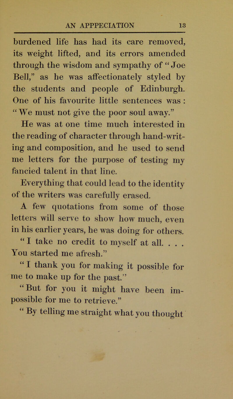 burdened life has had its care removed, its weight lifted, and its errors amended through the wisdom and sympathy of “Joe Bell,” as he was affectionately styled by the students and people of Edinburgh. One of his favourite little sentences was : “We must not give the poor soul away.” He was at one time much interested in the reading of character through hand-writ- ing and composition, and he used to send me letters for the purpose of testing my fancied talent in that line. Everything that could lead to the identity of the writers was carefully erased. A few quotations from some of those letters will serve to show how much, even in his earlier years, he was doing for others. “ I take no credit to myself at all. . . . You started me afresh.” “ I thank you for making it possible for me to make up for the past.” “But for you it might have been im- possible for me to retrieve.” “ By telling me straight what you thought